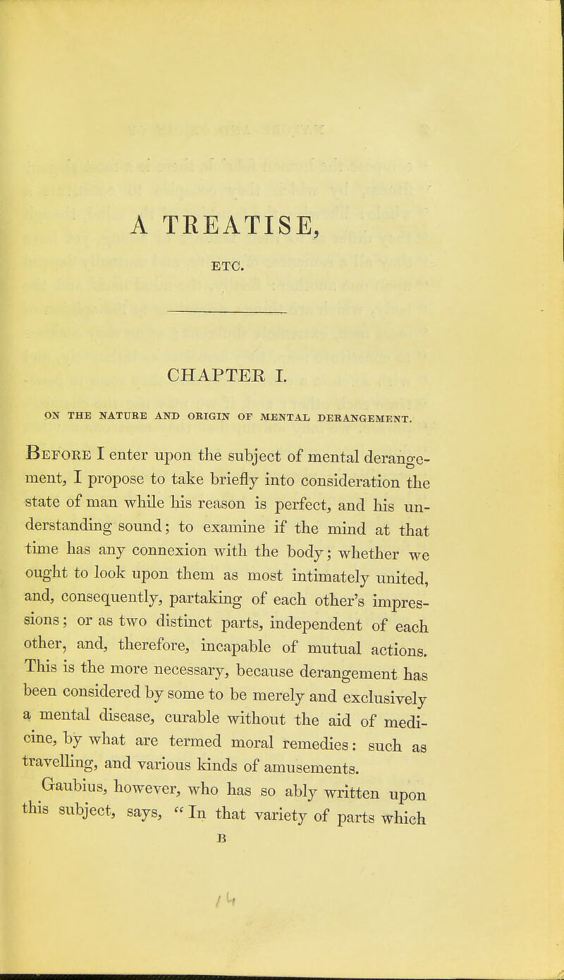 A TREATISE, ETC. CHAPTER 1. ON THE NATUBE AND ORIGIN OF MENTAL DERANGEMENT. Before I enter upon the subject of mental derange- ment, I propose to take briefly into consideration the state of man while his reason is perfect, and his un- derstanding sound; to examine if the mind at that time has anj connexion with the body; whether we ought to look upon them as most intimately united, and, consequently, partaking of each other's impres- sions ; or as two distinct parts, independent of each other, and, therefore, incapable of mutual actions. This is the more necessary, because derangement has been considered by some to be merely and exclusively a, mental disease, curable without the aid of medi- cine, by what are termed moral remedies: such as travelling, and various kinds of amusements. Gaubius, however, who has so ably written upon this subject, says,  In that variety of parts which B