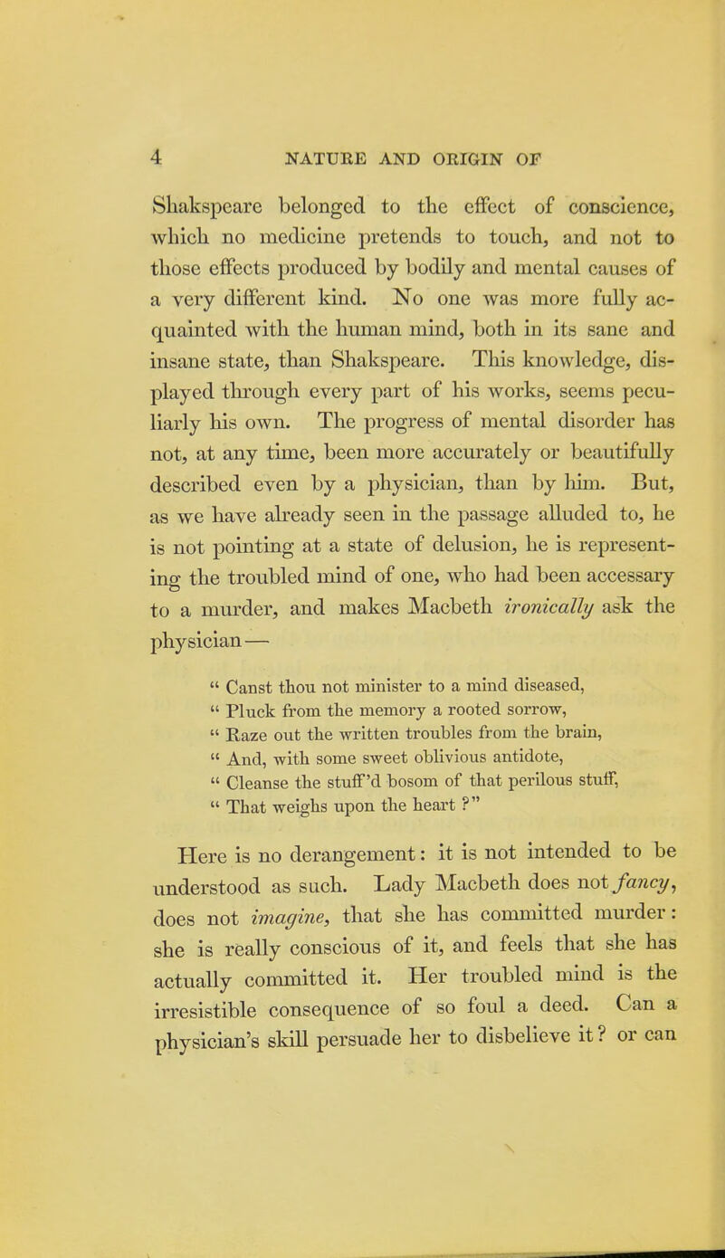 Shakspeare belonged to the effect of conscience, which, no medicine pretends to touch, and not to those effects produced by bodily and mental causes of a very different kind. No one was more fully ac- quainted with the human mind, both in its sane and insane state, than Shakspeare. This knowledge, dis- played through every part of his works, seems pecu- liarly his own. The progress of mental disorder has not, at any time, been more accurately or beautifully described even by a physician, than by him. But, as we have already seen in the passage alluded to, he is not pointing at a state of delusion, he is represent- ing the troubled mind of one, who had been accessary to a murder, and makes Macbeth ironically ask the physician —  Canst thou not minister to a mind diseased,  Pluck from the memory a rooted sorrow,  Kaze out the written troubles from the brain,  And, with some sweet oblivious antidote,  Cleanse the stuflf'd bosom of that perilous stulf,  That weighs upon the heart ? Here is no derangement: it is not intended to be understood as such. Lady Macbeth does not fancy ^ does not imagine, that she has committed murder: she is really conscious of it, and feels that she has actually committed it. Her troubled mind is the irresistible consequence of so foul a deed. Can a physician's skill persuade her to disbelieve it? or can