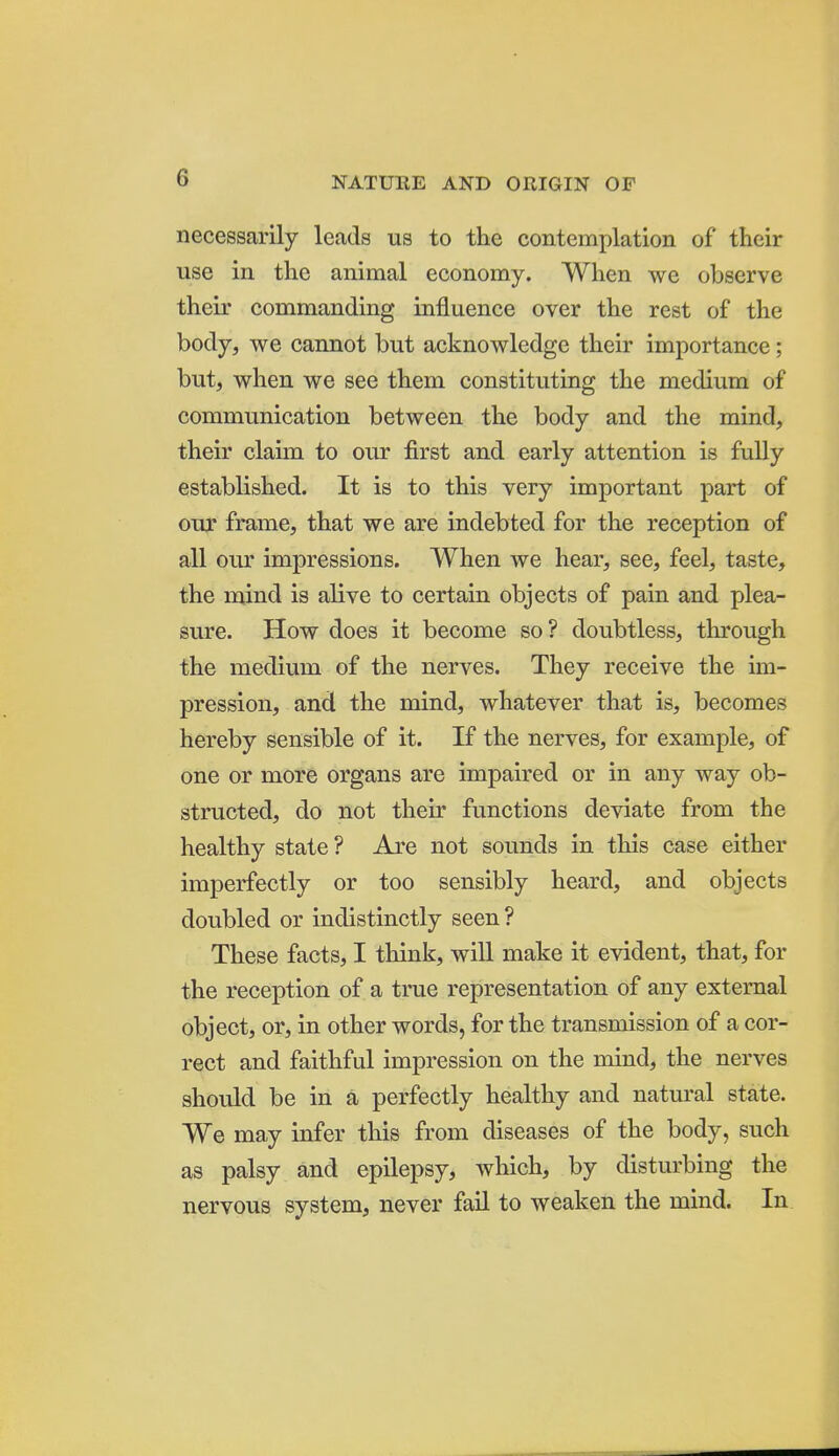 necessarily leads us to the contemplation of their use in the animal economy. When we observe their commanding influence over the rest of the body, we cannot but acknowledge their importance; but, when we see them constituting the medium of communication between the body and the mind, their claim to our first and early attention is fully established. It is to this very important part of our frame, that we are indebted for the reception of all our impressions. When we hear, see, feel, taste, the mind is alive to certain objects of pain and plea- sure. How does it become so ? doubtless, through the medium of the nerves. They receive the im- pression, and the mind, whatever that is, becomes hereby sensible of it. If the nerves, for example, of one or more organs are impaired or in any way ob- structed, do not their functions deviate from the healthy state ? Are not sounds in this case either imperfectly or too sensibly heard, and objects doubled or indistinctly seen ? These facts, I think, will make it evident, that, for the reception of a true representation of any external object, or, in other words, for the transmission of a cor- rect and faithful impression on the mind, the nerves should be in a perfectly healthy and natural state. We may infer this from diseases of the body, such as palsy and epilepsy, which, by disturbing the nervous system, never faU to weaken the mind. In