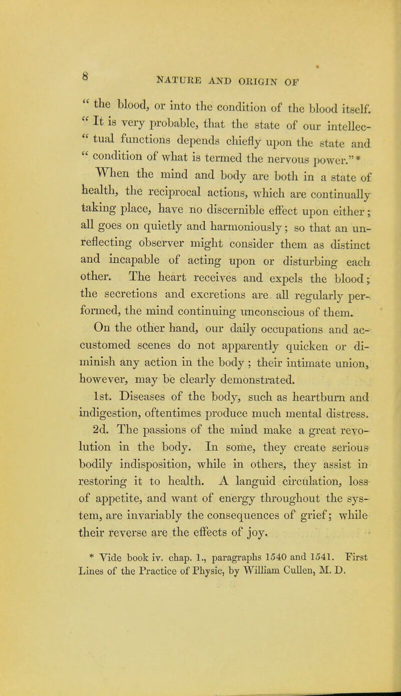  the blood, or into the condition of the blood itself.  It is very probable, that the state of our intellec-  tual functions depends cliiefly upon the state and  condition of what is termed the nervous power.* When the mind and body are botli in a state of health, the reciprocal actions, which are continually taking place, have no discernible effect upon either; all goes on quietly and harmoniously; so that an un- reflecting observer might consider them as distinct and incapable of acting upon or disturbing each other. The heart receives and expels the blood j the secretions and excretions are all regularly per- formed, the mind continuing unconscious of them. On the other hand, our daily occupations and ac- customed scenes do not apparently quicken or di- minish any action in the body ; their intimate union, however, may be clearly demonstrated. 1st. Diseases of the body, such as heartburn and indigestion, oftentimes produce much mental distress. 2d. The passions of the mind make a great revo- lution in the body. In some, they create serious bodily indisposition, while in others, they assist in restoring it to health. A languid ckculation, loss of appetite, and want of energy throughout the sys- tem, are invariably the consequences of grief; while their reverse are the effects of joy, * Vide book iv. chap. 1., paragraphs 1540 and 1541. First Lines of the Practice of Physic, by William Cnllen, M. D.