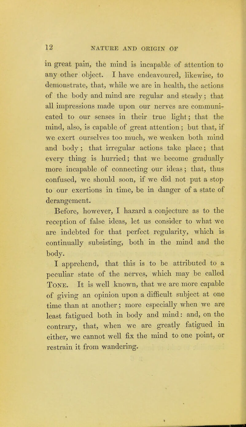 in great pain, tlie mind is incapable of attention to any other object. I have endeavoured, likewise, to demonstrate, that, while we are in health, the actions of the body and mind are regular and steady; that all impressions made upon our nerves are communi- cated to our senses in their true Hght; that the mind, also, is capable of great attention; but that, if we exert ourselves too much, we weaken both mind and body; that irregular actions take place; that every thing is hurried; that we become gradually more incapable of connecting our ideas; that, thus confused, we should soon, if we did not put a stop to our exertions in time, be in danger of a state of derangement. Before, however, I hazard a conjecture as to the reception of false ideas, let us consider to what we are indebted for that perfect regularity, which is continually subsisting, both in the mind and the body. I apprehend, that this is to be attributed to a peculiar state of the nerves, which may be called Tone. It is well known, that we are more capable of giving an opinion upon a difficult subject at one time than at another; more especially when we are least fatigued both in body and mind: and, on the contrary, that, when we are greatly fatigued in either, we cannot well fix the mind to one point, or restrain it from wandering.