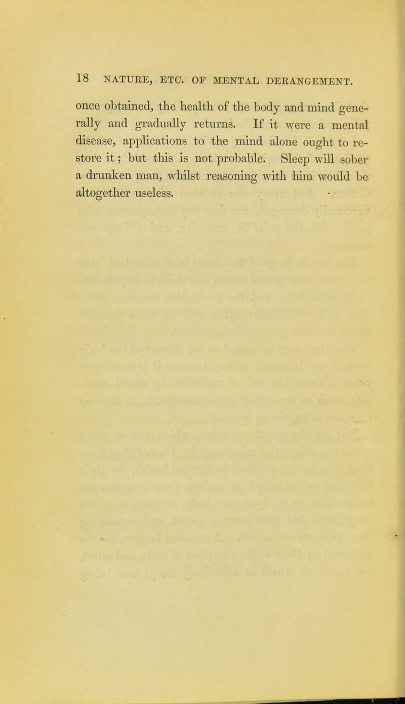 once obtained, the health of the body and mind gene- rally and gradually returns. If it were a mental disease, applications to the mind alone ought to re- store it; but tliis is not probable.. Sleep wiU sober a drunken man, whilst reasoning with liim would be altogether useless.