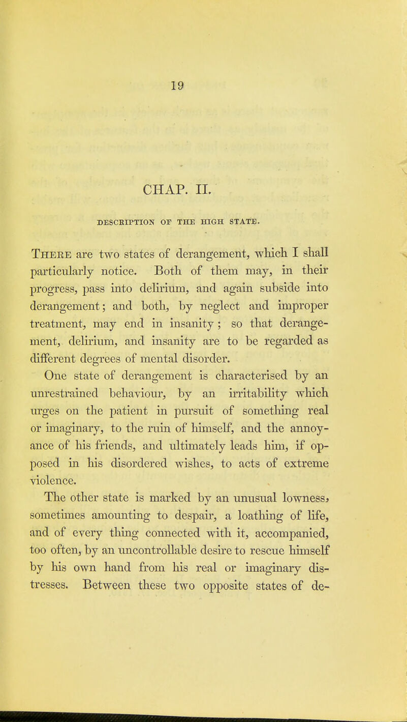 CHAP. 11. DESCKIPTION OF THE HIGH STATE, Theee are two states of derangement, wliieh. I shall particularly notice. Both of them may, in their progress, -pass into delirium, and again subside into derangement; and both, by neglect and improper treatment, may end in insanity ; so that derange- ment, delirium, and insanity are to be regarded as different degrees of mental disorder. One state of derangement is characterised by an unrestrained behaviour, by an irritability which urges on the patient in pursuit of something real or imaginary, to the ruin of himself, and the annoy- ance of his friends, and ultimately leads him, if op- posed in his disordered wishes, to acts of extreme violence. The other state is marked by an unusual lowness* sometunes amounting to despair, a loathing of life, and of every thing connected with it, accompanied, too often, by an uncontrollable desu-e to rescue himself by his own hand from his real or imaginary dis- tresses. Between these two opposite states of de-