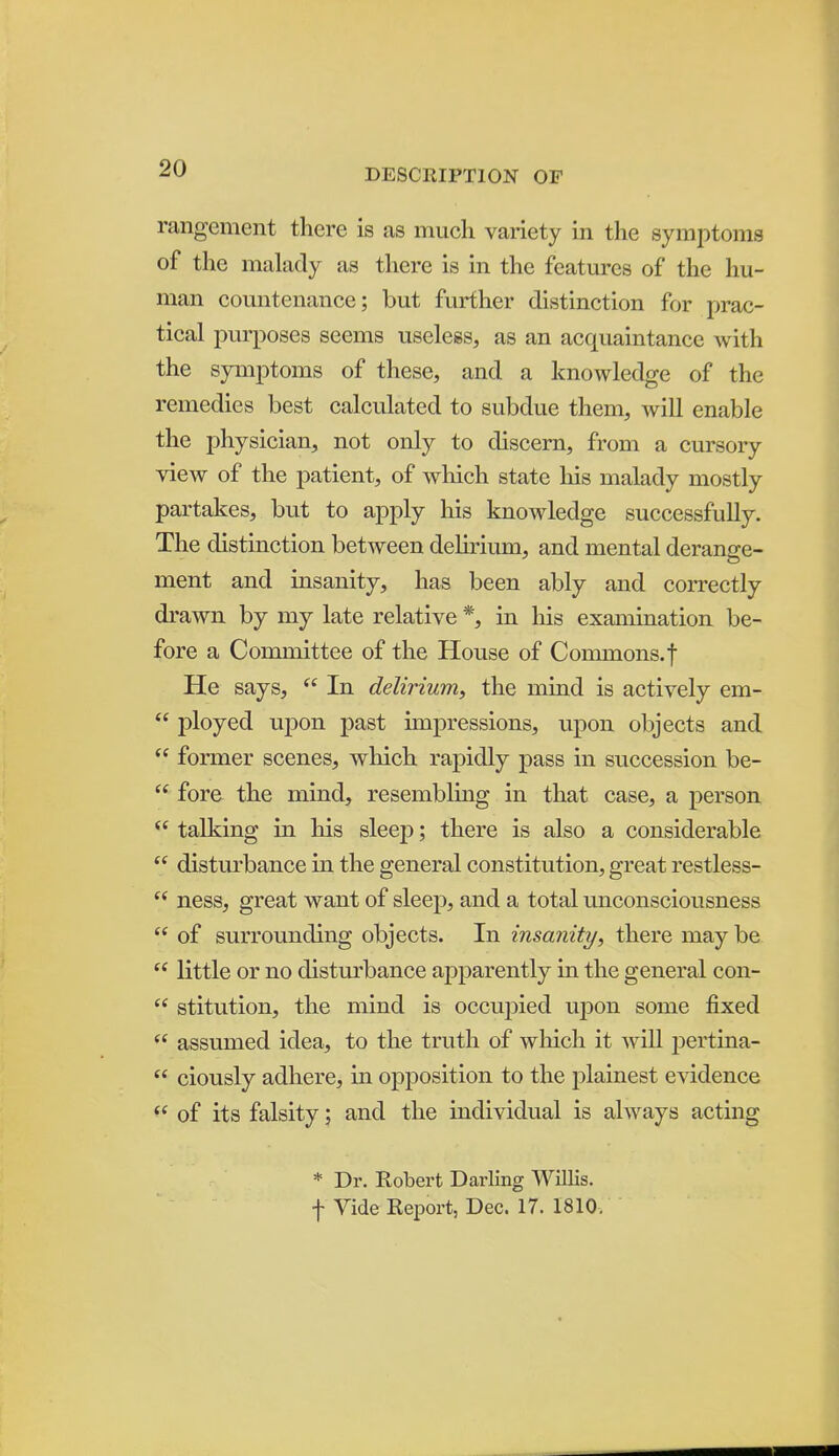 rangement there is as much variety in the symptoms of the malady as there is in the features of the hu- man countenance; but further distinction for prac- tical i^urposes seems useless, as an acquaintance with the symptoms of these, and a knowledge of the remedies best calculated to subdue them, will enable the physician, not only to discern, from a cursory view of the j)atient, of which state liis malady mostly partakes, but to apply liis knowledge successfully. The distinction between dehriiun, and mental derange- ment and insanity, has been ably and correctly drawn by my late relative *, in his examination be- fore a Committee of the House of Commons,f He says,  In delirium, the mind is actively em-  ployed upon past impressions, upon objects and  former scenes, which rapidly pass in succession be-  fore the mind, resembling in that case, a person  talking in his sleej); there is also a considerable  disturbance in the general constitution, great restless-  ness, great want of sleep, and a total unconsciousness  of surrounding objects. In insanity, there may be  little or no disturbance apparently in the general con-  stitution, the mind is occupied upon some fixed  assumed idea, to the truth of which it will j^ertina-  ciously adhere, in opposition to the plainest evidence  of its falsity; and the individual is always acting * Dr. Robert Darling Willis, f Vide Report, Dec. 17. 1810,