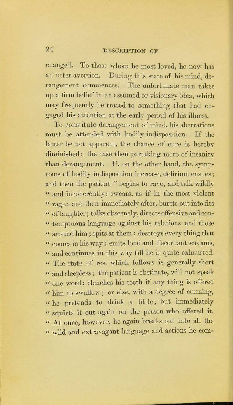 changed. To those whom he most loved, he now has an utter aversion. During this state of his mind, de- rangement commences. The unfortunate man takes up a firm belief in an assumed or visionary idea, which may frequently be traced to something that had en- gaged his attention at the early period of his illness. To constitute derangement of mind, his aberrations must be attended with bodily indisposition. If the latter be not apparent, the chance of cure is hereby diminished; the case then partaking more of insanity than derangement. If, on the other hand, the symp- toms of bodily indisposition increase, delirium ensues; and then the patient  begins to rave, and talk wildly  and incoherently; swears, as if in the most violent  rage; and then immediately after, bursts out into fits  of laughter; talks obscenely, directs offensive and con-  temptuous language against his relations and those  around him ; spits at them; destroys every thing that comes in his way; emits loud and discordant screams,  and continues in this way till he is quite exhausted.  The state of rest wliich follows is generally short  and sleepless; the patient is obstinate, will not speak  one word; clenches his teeth if any tiling is offered  him to swaUow; or else, with a degree of cunning,  he pretends to drink a little; but immediately « squirts it out again on the person who offered it.  At once, however, he again breaks out into all the  wild and extravagant language and actions he com-