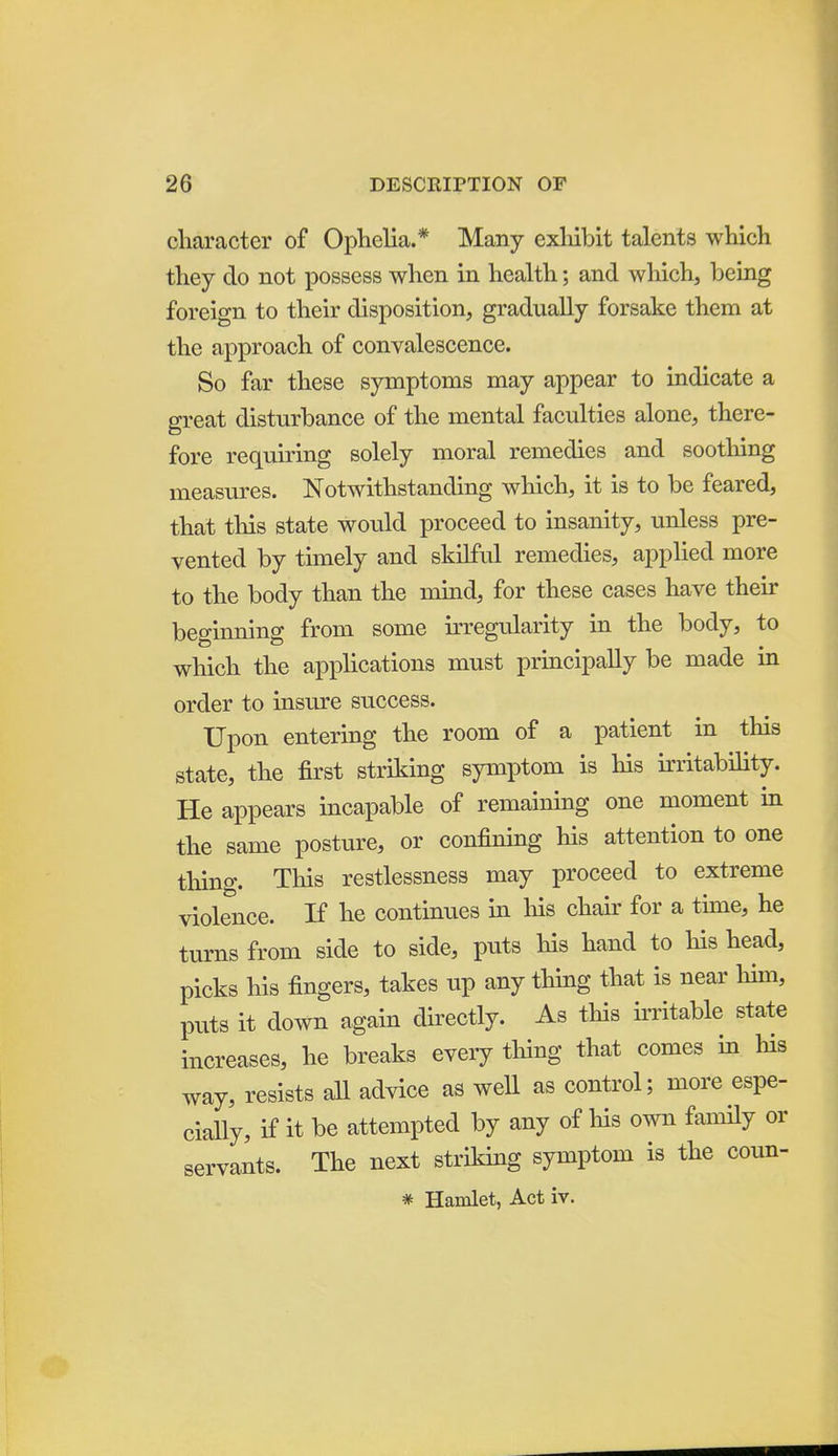 cliaracter of Ophelia.* Many exliibit talents which they do not possess when in health; and which, being foreign to their disposition, gradually forsake them at the approach of convalescence. So far these symptoms may appear to indicate a great disturbance of the mental faculties alone, there- fore requiring solely moral remedies and soothing measures. Notwithstanding wliich, it is to be feared, that this state would proceed to insanity, unless pre- vented by timely and skilful remedies, applied more to the body than the mind, for these cases have their beginning from some irregularity in the body, to which the applications must principally be made in order to insure success. Upon entering the room of a patient in this state, the first striking symptom is his irritabihty. He appears incapable of remaining one moment in the same posture, or confining his attention to one thing. This restlessness may proceed to extreme violence. If he continues in liis chair for a time, he turns from side to side, puts his hand to his head, picks his fingers, takes up any thing that is near hun, puts it down again directly. As this irritable state increases, he breaks every thing that comes in his way, resists all advice as well as control; more espe- ciaUy, if it be attempted by any of his own family or servants. The next striking symptom is the coun- * Hamlet, Act iv.