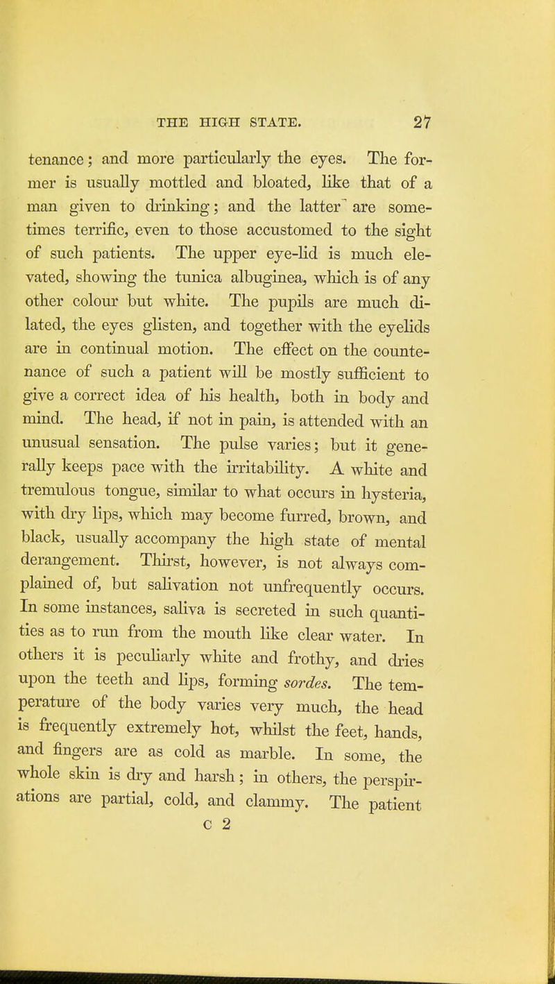 tenance; and more particularly the eyes. The for- mer is usually mottled and bloated, like that of a man given to drinking; and the latter^ are some- times terrific, even to those accustomed to the sis:ht of such patients. The upper eye-lid is much ele- vated, showing the tunica albuginea, which is of any other colour but white. The pupils are much di- lated, the eyes glisten, and together with the eyelids are in continual motion. The effect on the counte- nance of such a patient will be mostly sufficient to give a correct idea of his health, both in body and mind. The head, if not in pain, is attended with an unusual sensation. The pulse varies; but it gene- rally keeps pace with the u-ritability. A white and tremulous tongue, similar to what occurs in hysteria, with dry lips, which may become fiu^red, brown, and black, usually accompany the high state of mental derangement. Thirst, however, is not always com- plained of, but salivation not unfrequently occurs. In some instances, saliva is secreted in such quanti- ties as to run from the mouth like clear water. In others it is peculiarly white and frothy, and dries upon the teeth and lips, forming sordes. The tem- perature of the body varies very much, the head is frequently extremely hot, whilst the feet, hands, and fingers are as cold as marble. In some, the whole skin is dry and harsh; in others, the perspir- ations are partial, cold, and clammy. The patient