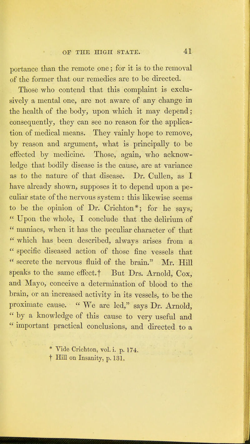 portance than the remote one; for it is to the removal of the former that our remedies are to be chrected. Those who contend that this complaint is exclu- sively a mental one, are not aware of any change in the health of the body, upon which it may depend; consequently, they can see no reason for the applica- tion of medical means. They vainly hope to remove, by reason and argument, what is principally to be effected by medicine. Those, again, who acknow- ledge that bodily disease is the cause, are at variance as to the nature of that disease. Dr. Cullen, as I have abeady shown, su]3poses it to depend upon a pe- culiar state of the nervous system: this likewise seems to be the opinion of Dr. Crichton*; for he says,  Upon the whole, I conclude that the delirium of  maniacs, when it has the peculiar character of that  which has been described, always arises from a  specific diseased action of those fine vessels that  secrete the nervous fluid of the brain. Mr. Hill speaks to the same effect, f But Drs. Arnold, Cox, and Mayo, conceive a detennination of blood to the brain, or an increased activity in its vessels, to be the proxmiate cause.  We are led, says Dr. Arnold,  by a knowledge of this cause to very useful and  important practical conclusions, and directed to a * Vide Crichton, vol. i. p. 174. t Hill on Insanity, p. 131.