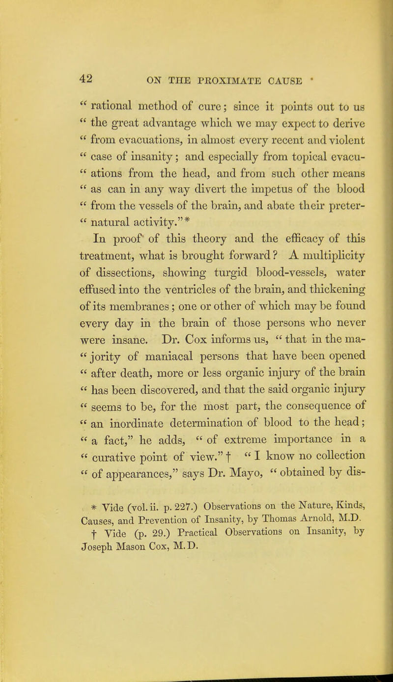 rational method of cure; since it points out to us  the great advantage which we may expect to derive  from evacuations, in ahnost every recent and violent  case of insanity; and especially from topical evacu-  ations from the head, and from such other means  as can in any way divert the impetus of the blood  from the vessels of the brain, and abate their preter-  natural activity.* In proof' of this theory and the efficacy of this treatment, what is brought forward ? A multiplicity of dissections, showing turgid blood-vessels, water effused into the ventricles of the brain, and thickening of its membranes; one or other of which may be found every day in the brain of those persons who never were insane. Dr. Cox informs us,  that in the ma-  jority of maniacal persons that have been opened  after death, more or less organic injury of the brain  has been discovered, and that the said organic injury  seems to be, for the most part, the consequence of  an inordinate determination of blood to the head; « a fact, he adds,  of extreme importance in a  curative point of view.f I know no collection  of appearances, says Dr. Mayo,  obtained by dis- * Vide (vol. ii. p. 227.) Observations on the ISTature, Kinds, Causes, and Prevention of Insanity, by Thomas Arnold, M.D. t Vide (p. 29.) Practical Observations on Insanity, by Joseph Mason Cox, M.D.