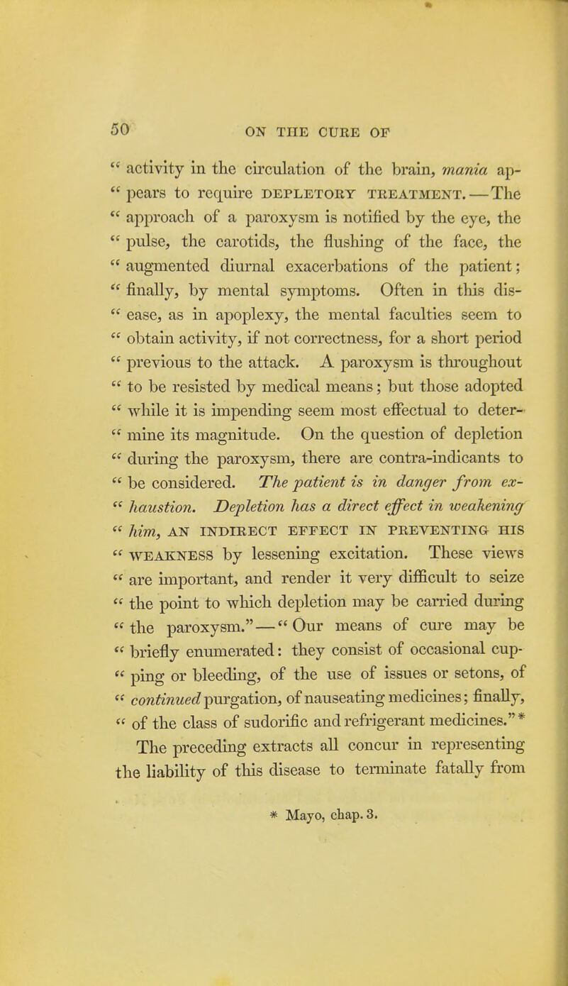  activity in the circulation of the brain, mania ap-  pears to require depletory treatment.—The  approach of a paroxysm is notified by the eye, the  pulse, the carotids, the flusliing of the face, the  augmented diurnal exacerbations of the patient;  finally, by mental symptoms. Often in this dis-  ease, as in apoplexy, the mental faculties seem to  obtain activity, if not correctness, for a short period  previous to the attack. A paroxysm is throughout to be resisted by medical means; but those adopted  while it is unpending seem most effectual to deter-  mine its magnitude. On the question of depletion  during the paroxysm, there are contra-indicants to  be considered. The patient is in danger from ex-  liaustion. Depletion has a direct effect in weakening  him, AN INDIRECT EFFECT IN PREVENTING HIS *^ WEAKNESS by lessening excitation. These views  are important, and render it very difficult to seize  the point to which depletion may be carried during the paroxysm. — Our means of cm-e may be  briefly enumerated: they consist of occasional cup-  ping or bleeding, of the use of issues or setons, of  continued ^m-g'Sition, of nauseating medicines; finally,  of the class of sudorific and refrigerant medicines.* The preceding extracts all concur in representing the liability of this disease to terminate fatally from * Mayo, chap. 3.