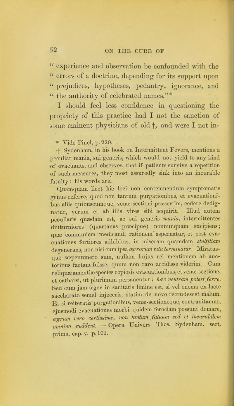  experience and observation be confounded with the  errors of a doctrine, depending for its support upon  prejudices, hypotheses, pedantry, ignorance, and  the authority of celebrated names.* I should feel less confidence in questioning the propriety of this practice had I not the sanction of some eminent physicians of old f, and were I not in- * Vide Pinel, p. 220. -j- Sydenham, in his book on Intermittent Fevers, mentions a peculiar mania, sui generis, which would not yield to any kind of evacviants, and observes, that if patients survive a repetition of such measures, they most assuredly sink into an incurable fatuity : his words are, Quamquam licet hie loci non contemnendum symptomatis genus referre, quod non tantum purgationibus, et evacuationi- bus aliis quibuscumque, venge-sectioni prsesertim, cedere dedig- natur, verum et ab iUis vires sibi acquirit. Illud autem peculiaris quagdam est, ac sui generis mania, intermittentes diuturniores (quartanas praecipue) nonnunquam excipiens; quge commuhem medicandi rationem aspernatur, et post eva- cuationes fortiores adhibitas, in miseram quamdam stvltitiam degenerans, non nisi cum ipsa cegrorum vita terminatur. Miratus- que SEepenumero sum, nuUam hujus rei mentionem ab auc- toribus factam fuisse, quum non raro accidisse viderim. Cum reliquse amentise species copiosis evacuationibus,etven8e-sectione, et catharsi, ut plurimum persanentur ; Jicec neutram potest ferre. Sed cum jam seger in sanitatis limine est, si vel enema ex lacte saccharato semel injeceris, statim de novo recrudescet malum. Et si reiteratis purgationibus, vense-sectioneque, contranitamur, ejusmodi evacuationes morbi quidem ferociam possunt domare, CBgrum vero certissime, non tantum fatiium sed et incurabilem omnino reddent. — Opera Univers. Thos. Sydenham, sect, prima, cap. V. p. 101.