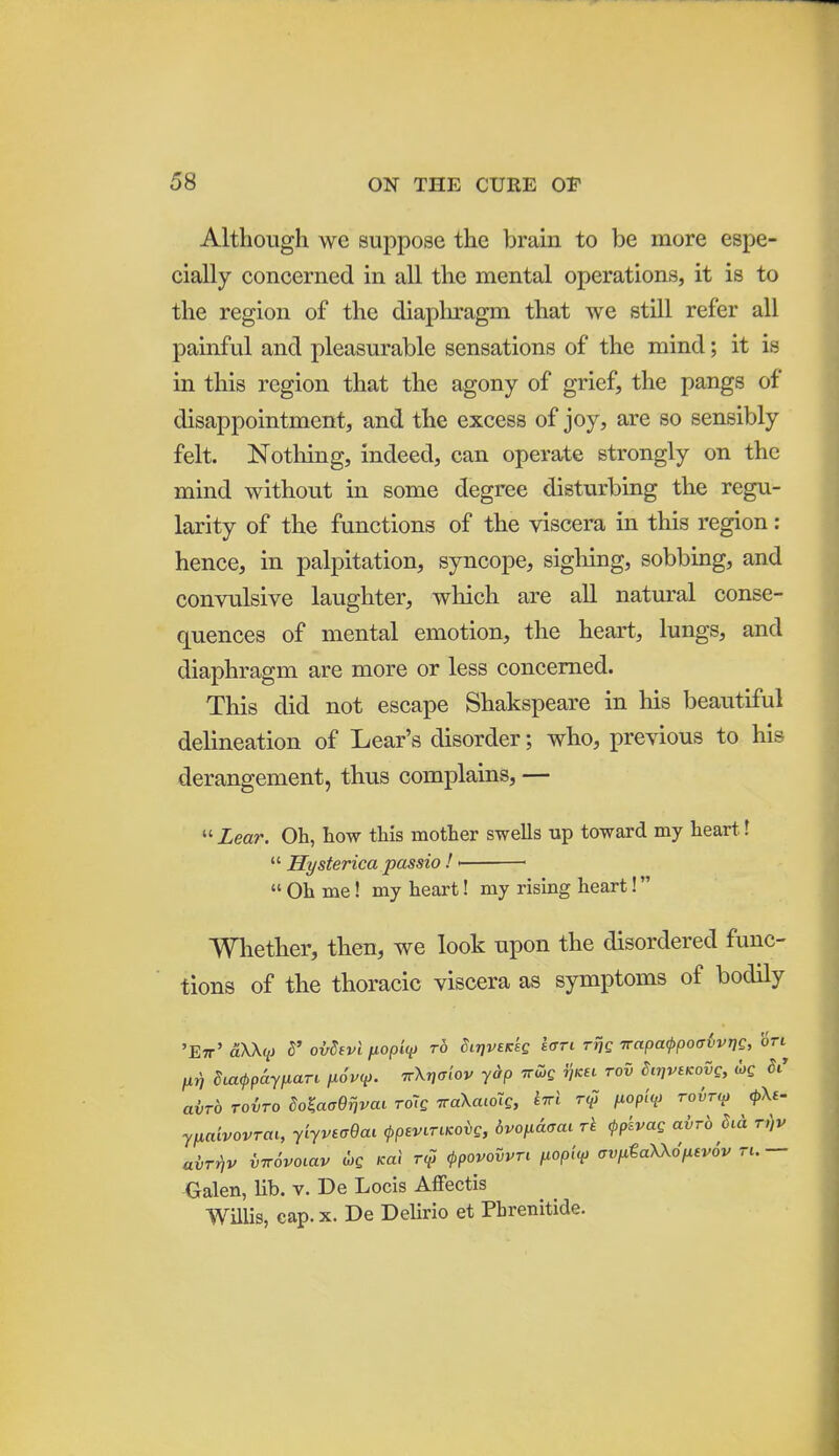 Although we suppose the brain to be more espe- cially concerned in all the mental operations, it is to the region of the diapliragm that we still refer all painful and pleasurable sensations of the mind; it is in this region that the agony of grief, the pangs of disappointment, and the excess of joy, are so sensibly felt. Nothing, indeed, can operate strongly on the mind without in some degree disturbing the regu- larity of the functions of the viscera in this region : hence, in palpitation, syncope, sighing, sobbing, and convulsive laughter, which are all natural conse- quences of mental emotion, the heart, lungs, and diaphragm are more or less concerned. This did not escape Shakspeare in liis beautiful delineation of Lear's disorder; who, previous to his derangement, thus complains, —  Lear. Oh, how this mother swells up toward my heart. \  Hysterica passio ! >  Oh me! my heart! my rising heart! Whether, then, we look upon the disordered func- tions of the thoracic viscera as symptoms of bodily 'Ett' aXKq) d' oi/Sivl fiopi(i> to diTjveKsc i<^ri rng TrapaippoaivriQ, ori fir, Stacppayixari fioi'V. ttXjjt.'ov y^p iru>g ^kec tov SirivtKovg, we avTb Toiro do^acjBrjvai roig TraXaioTe, ri^i fiopiv roir^y <pKi- yfxaivovrai, yiyvEaQai <ppeviTiKOvg, 6vofi&<jai rk <ppkvag avrb Sui t,)v ahrnv vTrSvoiav djg Kal rqi <ppovovvTt fiopii^ crvfita-XXo'iMevov n. — Galen, lib. v. De Locis Affectis WUlis, cap. X. De Delirio et Pbrenitide.