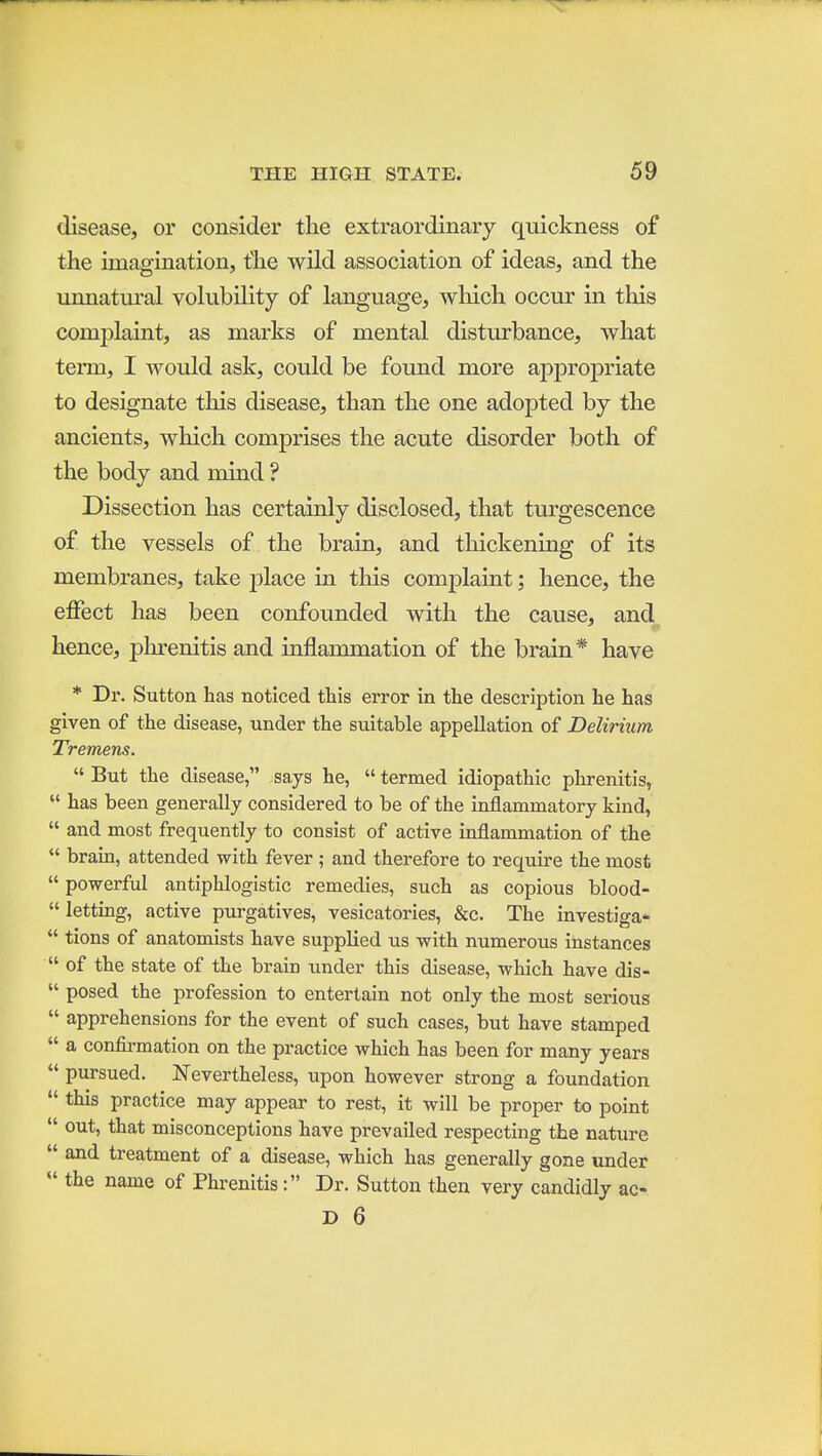 disease, or consider the extraordinary quickness of the imagination, the wild association of ideas, and the unnatural volubility of language, which occur in this complaint, as marks of mental disturbance, what term, I would ask, could be found more appropriate to designate this disease, than the one adopted by the ancients, which comprises the acute disorder both of the body and mind ? Dissection has certainly disclosed, that turgescence of the vessels of the brain, and tliickening of its membranes, take place in this complaint; hence, the effect has been confounded with the cause, and hence, plu-enitis and inflammation of the brain* have * Dr. Sutton has noticed this error in the description he has given of the disease, under the suitable appellation of Delirium Tremens.  But the disease, says he,  termed idiopathic phrenitis,  has been generally considered to be of the inflammatory kind,  and most frequently to consist of active inflammation of the  brain, attended with fever ; and therefore to require the most  powerful antiphlogistic remedies, such as copious blood-  letting, active purgatives, vesicatories, &c. The investiga-  tions of anatomists have supplied us with numerous instances  of the state of the brain under this disease, which have dis-  posed the profession to entertain not only the most serious  apprehensions for the event of such cases, but have stamped  a confii-mation on the practice which has been for many years  pursued. Nevertheless, upon however strong a foundation  this practice may appear to rest, it will be proper to point  out, that misconceptions have prevailed respecting the nature  and treatment of a disease, which has generally gone under  the name of Phrenitis: Dr. Sutton then very candidly ac- D 6