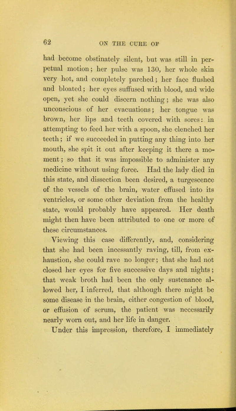 had become obstinately silent, but was still in per- petual motion; her pulse was 130, her whole skin very hot, and completely parched; her face flushed and bloated; her eyes suffused with blood, and wide open, yet she could discern nothing; she was also unconscious of her evacuations; her tongue was brown, her lips and teeth covered with sores: in attempting to feed her with a spoon, she clenched her teeth; if we succeeded in putting any thing into her mouth, she spit it out after keeping it there a mo- ment ; so that it was impossible to administer any medicine without using force. Had the lady died in this state, and dissection been desired, a tiirgescence of the vessels of the brain, water efiPased into its ventricles, or some other deviation from the healthy state, would probably have appeared. Her death might then have been attributed to one or more of these circumstances. Viewing this case differently, and, considering that she had been incessantly raving, till, from ex- haustion, she could rave no longer; that she had not closed her eyes for five successive days and nights; that weak broth had been the only sustenance al- lowed her, I inferred, that although there might be some disease in the brain, either congestion of blood, or effusion of serum, the patient was necessarily nearly worn out, and her life in danger. Under this impression, therefore, I immediately