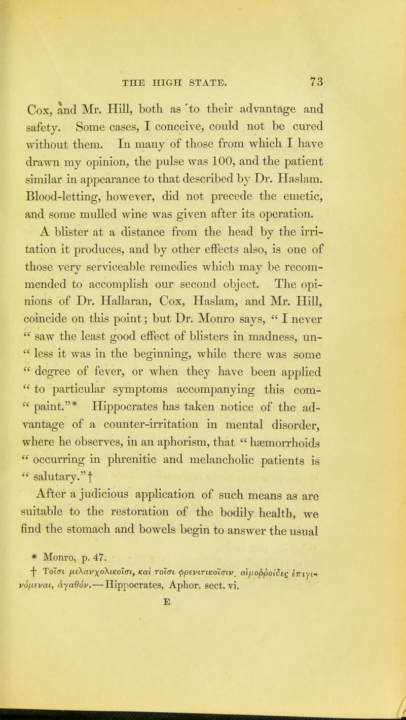 Cox, and Mr. Hill, both as 'to their advantage and safety. Some cases, I conceive, could not be cured without them. In many of those from which I have drawn my opinion, the pulse was 100, and the patient similar in appearance to that described b} Dr. Haslam. Blood-letting, however, did not precede the emetic, and some mulled wine was given after its operation. A blister at a distance from the head by the irri- tation it produces, and by other effects also, is one of those very serviceable remedies which may be recom- mended to accomplish our second object. The opi- nions of Dr. HaUaran, Cox, Haslam, and Mr. Hill, coincide on this point; but Dr. Monro says,  I never  saw the least good effect of blisters in madness, un-  less it was in the beginning, while there was some  degree of fever, or when they have been applied  to particular symptoms accompanying this com-  paint.* Hippocrates has taken notice of the ad- vantage of a counter-irritation in mental disorder, where he observes, in an aphorism, that  haemorrhoids  occurring in phrenitic and melancholic patients is  salutary.! After a judicious application of such means as are suitable to the restoration of the bodily health, we find the stomach and bowels begin to answer the usual * Monro, p. 47. -j- Toiai ixtXavxoXiKoiffi, (cai roiffi ^psviriKOiaiv, aiiAol)poi8eg sTTiyi' vofievai, ayaOov.—Hippocrates, Aphor. sect. vi. E