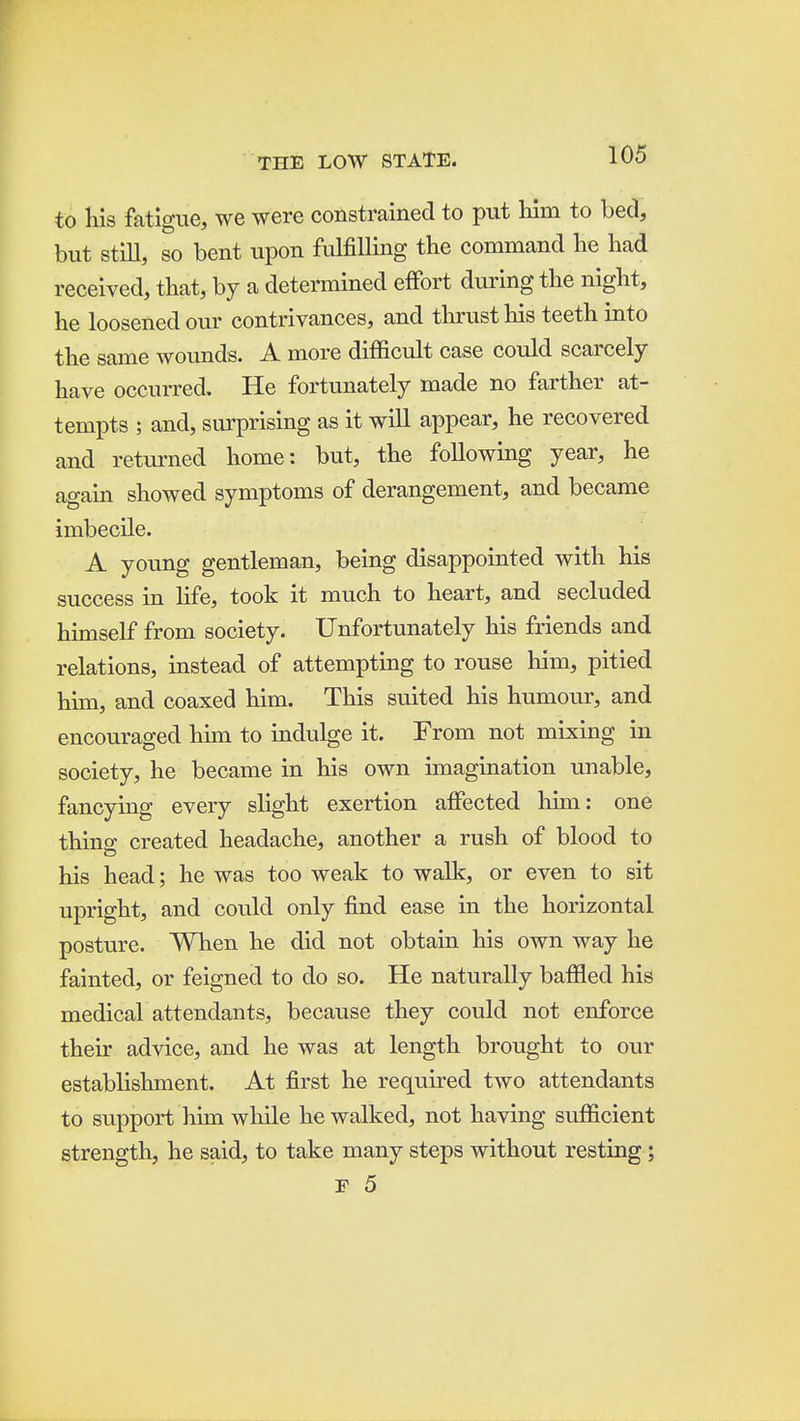 to his fatigue, we were constrained to put him to bed, but still, so bent upon fulfilling the command he had received, that, by a determined effort during the night, he loosened om* contrivances, and thrust his teeth into the same wounds. A more difficult case could scarcely have occurred. He fortunately made no farther at- tempts ; and, surprising as it will appear, he recovered and returned home: but, the following year, he again showed symptoms of derangement, and became imbecile. A young gentleman, being disappointed with his success in life, took it much to heart, and secluded himself from society. Unfortunately his friends and relations, instead of attempting to rouse him, pitied him, and coaxed him. This suited his humour, and encouraged him to indulge it. From not mixing in society, he became in his own imagination unable, fancying every slight exertion affected him: one thins: created headache, another a rush of blood to his head; he was too weak to walk, or even to sit upright, and could only find ease in the horizontal posture. When he did not obtain his own way he fainted, or feigned to do so. He naturally baffled his medical attendants, because they could not enforce their advice, and he was at length brought to our establishment. At first he required two attendants to support him while he walked, not having sufficient strength, he said, to take many steps without resting; r 5