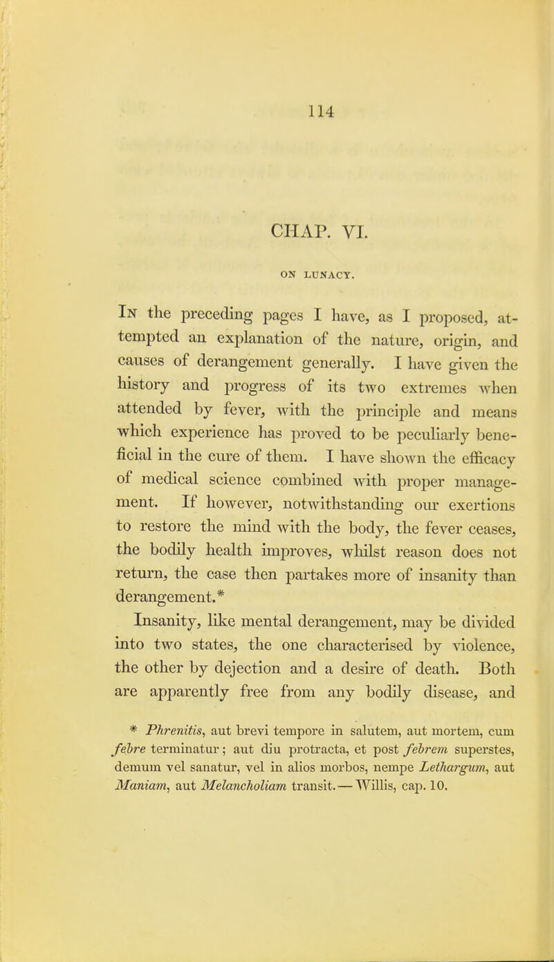 CHAP. VI. ON LUNACY. In the preceding pages I have, as I proposed, at- tempted an explanation of the nature, origin, and causes of derangement generally. I have given the history and progress of its two extremes when attended by fever, with the principle and means which experience has proved to be peculiarly bene- ficial in the cure of them. I have shown the efficacy of medical science combined with proper manage- ment. If however, notwithstanding our exertions to restore the mind with the body, the fever ceases, the bodily health improves, whilst reason does not return, the case then partakes more of insanity than derangement.* Insanity, like mental derangement, may be divided into two states, the one characterised by violence, the other by dejection and a desire of death. Both are apparently free from any bodily disease, and * Phrenitis, aut brevi tempore in salutem, aut mortem, cum /ebre terminatur; aut diu protracta, et post febrem superstes, demum vel sanatur, vel in alios morbos, nempe Lethargiim^ aut Manianiy aut Melancholiam transit. — WUlis, cap. 10.