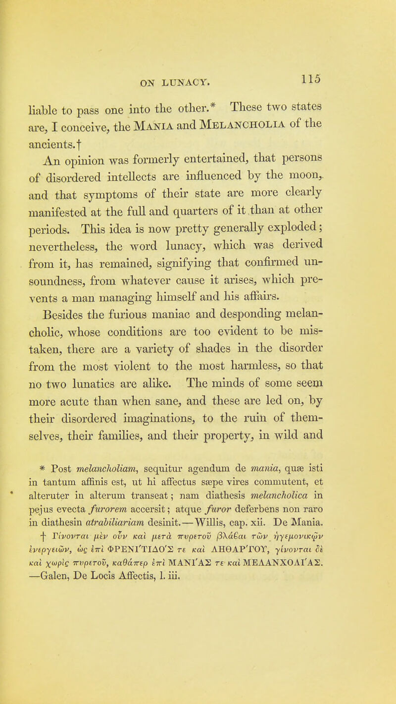 liable to pass one into the other.* These two states are, I conceive, the Mania and Melancholia of the ancients, t An opinion was formerly entertained, that persons of disordered intellects are influenced by the moon,, and that symptoms of their state are more clearly manifested at the fuU and quarters of it than at other periods. This idea is now pretty generally exploded; nevertheless, the word lunacy, which was derived from it, has remained, signifying that confirmed un- soundness, from whatever cause it arises, which pre- vents a man managing himself and liis affairs. Besides the furious maniac and desponding melan- cholic, whose conditions are too evident to be mis- taken, there are a variety of shades in the disorder from the most violent to the most harmless, so that no two lunatics are alike. The minds of some seem more acute than when sane, and these are led on, by their disordered imaginations, to the ruin of them- selves, their families, and then- property, in wild and * Post melancholiam, sequitur agendum de mania, quae isti in tantum affinis est, ut hi affectus saepe vires commutent, et alteruter in alterum transeat; nam diathesis melancholica in pejus evecta furor em accersit; atque furor deferbens non raro in diathesin atrabiliariam desinit. — Willis, cap. xii. De Mania. -f- Ttvovrai fikv ovv Kai fitra Trvptrov /3\a6ai ruiv t'lyefioviKi^v kvtpyuwv, wg iirl $PENl'TIAO'S re Kai AHGAPTOY, yivovrai Sk icat xwptf 7ri)jO£ro5, KaOdirep eirl MANl'AS rs Kai MEAANXOArAS. —Galen, De Locis AfFectis, 1. iii.