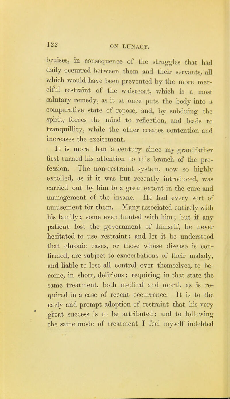bruises, in consequence of the struggles that had daily occin-red between them and their servants, all which would have been prevented by the more mer- ciful restraint of the waistcoat, wliich is a most salutary remedy, as it at once puts the body into a comparative state of repose, and, by suljduing the spirit, forces the mind to reflection, and leads to tranquillity, while the other creates contention and increases the excitement. It is more than a century since my grandfather first turned his attention to this branch of the pro- fession. The non-restraint system, now so highly extolled, as if it was but recently introduced, was carried out by him to a great extent in the cm'e and management of the insane. He had every sort of amusement for them. Many associated entirely with his family; some even hunted with him; but if any patient lost the government of himself, he never hesitated to use restraint: and let it be understood that chronic cases, or those whose disease is con- firmed, are subject to exacerbp.tions of their malady, and liable to lose aU control over themselves, to be- come, in short, delirious; requiring in that state the same treatment, both medical and moral, as is re- quired in a case of recent occurrence. It is to the early and prompt adoption of restraint that his very great success is to be attributed; and to following the same mode of treatment I feel myself indebted