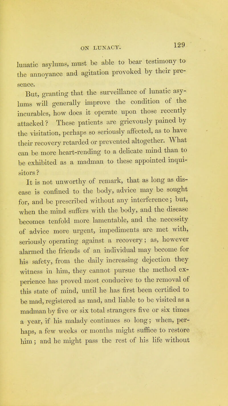 lunatic asylums, must be able to bear testimony to the annoyance and agitation provoked by their pre- sence. But, granting that the surveillance of lunatic asy- lums will generally improve the condition of the incurables, how does it operate upon those recently attacked? These patients are grievously pained by the visitation, perhaps so seriously affected, as to have their recovery retarded or prevented altogether. What can be more heart-rending to a delicate mind than to be exhibited as a madman to these appointed inqui- sitors ? It is not unworthy of remark, that as long as dis- ease is confined to the body, advice may be sought for, and be prescribed without any interference; but, when the mind suffers with the body, and the disease becomes tenfold more lamentable, and the necessity of advice more m'gent, impediments are met with, seriously operating against a recovery; as, however alarmed the friends of an individual may become for his safety, from the daily increasing dejection they witness in liun, they cannot pursue the method ex- perience has proved most conducive to the removal of this state of mind, until he has first been certified to be mad, registered as mad, and liable to be visited as a madman by five or six total strangers five or six times a year, if his malady continues so long; when, per- haps, a few weeks or months might suffice to restore him; and he might pass the rest of his life without