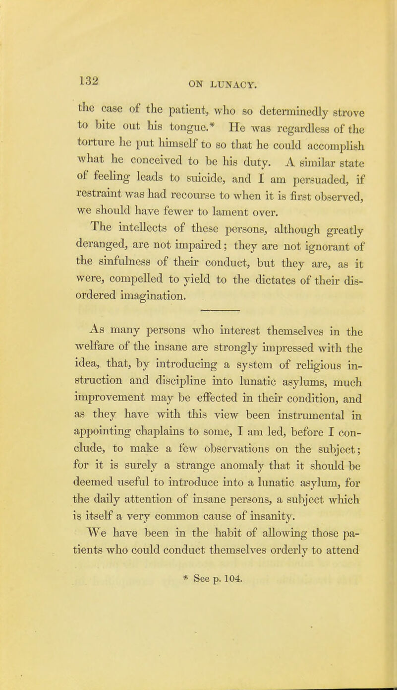 the case of the patient, who so deterniinedly strove to bite out his tongue.* He was regardless of the torture he put himself to so that he could accomplish what he conceived to be his duty. A similar state of feeling leads to suicide, and I am persuaded, if restraint was had recourse to when it is first observed, we should have fewer to lament over. The intellects of these persons, although greatly deranged, are not impaired; they are not ignorant of the sinfulness of their conduct, but they are, as it were, compelled to yield to the dictates of their dis- ordered imagination. As many persons who interest themselves in the welfare of the insane are strongly unpressed with the idea, that, by introducing a system of religious in- struction and discipline into lunatic asylums, much improvement may be effected in their condition, and as they have with this view been instrumental in appointing chaplains to some, I am led, before I con- clude, to make a few observations on the subject; for it is surely a strange anomaly that it should be deemed useful to introduce into a lunatic asylmn, for the daily attention of insane persons, a subject wliich is itself a very common cause of insanity. We have been in the habit of allowing those pa- tients who could conduct themselves orderly to attend * See p. 104.