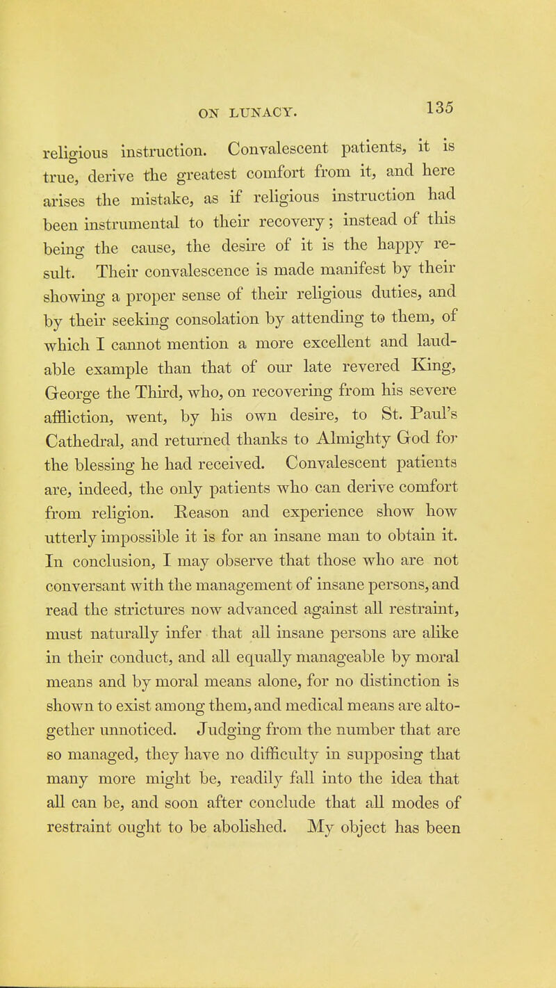 religious instruction. Convalescent patients, it is true, derive the greatest comfort from it, and here arises the mistake, as if religious instruction had been instrumental to their recovery; instead of this beino- the cause, the desire of it is the happy re- suit. Their convalescence is made manifest by their showing a proper sense of their religious duties, and by their seeking consolation by attending to them, of which I cannot mention a more excellent and laud- able example than that of our late revered King, George the Third, who, on recovering from his severe affliction, went, by his own desire, to St. Paul's Cathedral, and returned thanlis to Almighty God for the blessing he had received. Convalescent patients are, indeed, the only patients who can derive comfort from religion. Reason and experience show how utterly impossible it is for an insane man to obtain it. In conclusion, I may observe that those who are not conversant with the management of insane persons, and read the strictures now advanced against all restraint, must natm'ally infer that all insane persons are alike in their conduct, and all equally manageable by moral means and by moral means alone, for no distinction is shown to exist among them, and medical means are alto- gether unnoticed. Judging from the number that are so managed, they have no difficulty in supposing that many more might be, readily fall into the idea that all can be, and soon after conclude that all modes of restraint ought to be abolished. My object has been