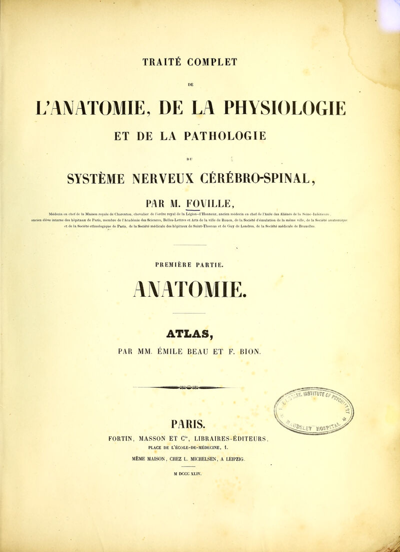 DE L AMTOMIE, DE LA PHYSIOLOGIE ET DE LA PATHOLOGIE DU y SYSTÈME NERVEUX CÉRÉBRO-SPINAL, PAR M. FOVILLE, Médecin en chef de la Maison royale de Charenton, clievalier de l'ordre royal de la Légion-d'Honneur, ancien médecin en chef de l'Asile des Aliénés de la Seine-Inférieure , ancien élève interne des hôpitaux de Paris, membre de l'Académie des Sciences, Belles-Lettres et Arts de la ville de Rouen, de la Société d'émulation de la même ville, de la Société anatomique et de la Société ethnologique de Paris, de la Société médicale des hôpitaux de Saint-Thomas et de Guy de Londres, de la Société médicale de Bruxelles. PREMIÈRE PARTIE. AMTOMIE. ATLAS, PAR MM. ÉMILE BEAU ET F. BION. FORTIN, MASSON ET C% LIBRAIRES-ÉDITEURS, PLACE DE L'ÉGOLE-DE-MÉDECINE , 1. MÊME MAISON, CHEZ L. MICHELSEN, A LEIPZIG. M DCCC XLIV.