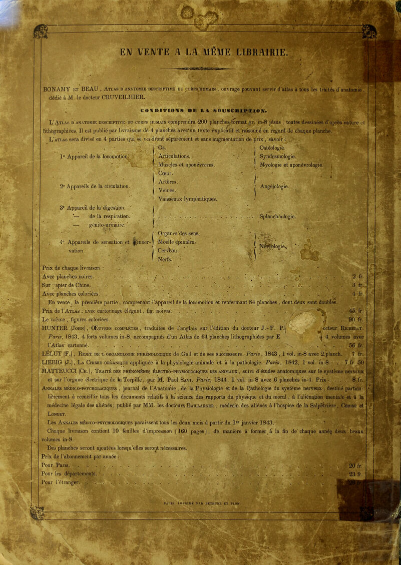 EN VENTE A LA MÊME LIBRAIRIE. BONAMY ET BEAU , Atlas d'anatomie. descriptive du corps/humain , ouvrage pouvant servir d'atlas à tous les traités d'anatomie , dédié à.M. le docteur CRUVEILHIER. CONDITIONS PE liil SOUSCRlPJiriON. L'^^tlas d'anatomie descriptive du corps hdmain comprendra ^200 planches/tormat gr. in-8 jésus , toutes'dessinées d'après nature et Hthbgraphiées. Il est publié par livraisons dé 4 planches avec'un texte explicatif et'raisonné en regard de chaque planche. L'àtlas sera divisé en 4 parties qni se vendront séparément et sans augmentation de prix , savoir : l^îAppareil de la locomotion. 2° Appareils de la circulation. 3° Appareil de la'digestion, *— de là respiration. Os. Articulations. Muscles et aponévroses. Cœur. Artères. Veines. Vaisseaux lymphatiques. Ostéologie. Syndesmologie. Myologie et aponévrologie. Angéiôlogie. Splanchhologie. 4° Appareils de sensation et vation. sinner- II 1 Nlwblogie» 2 fr. 3 fr. 4 fr. Organes'dps sens. ■Moelle épinière.- Cérvbau. Nçrfç. ■■ ■ . . Prix.de chaque livraison : . ' • • Avec planches noires. . . . . '. : ■. . .. . . , . Sur ;^>apier de Chine . . ■' . .... Avec planches coloriées. . . . . . , . ■ . . ..... En vente , la première partie , comprenant l'ë-ppareil de la locomotion et renfermant 84 planches , dont deux sont doubles. Prix de I'Atlas : avec cartonnage élégant, fig. noires • ' '^^^ . . 45 fr. Le même, figures coloriées , . . 90 fr. HUNTER ( John) ,• Œuvres complètes, traduites de l'anglais sur l'édition du docteur J.-F. Pij ^.octeur Richelut. Paris, 1843 , 4 forts volumes in-8, accompagnés d'un Atlas de 64 planches lithographiées par E -^4 volumes avec l'Atlas' cartonné . . . 56 fr. LELUT (F.) , Rejet, de •l'organologie phrénologique de.Gall et de ses successeurs. Paris, 1843 , 1 vol, in-8 avec 2.planch. 7 fr. LIEBIG (J.), La Chimie organique appliquée à la physiologie animale et à la pathologie. Paris, 1842, 1 vol. in-8. , 7 fr 50 MATTEUCCI (Ch.), Traité dés- phénomènes électro-physiologiques des animaux, suivi d'études anatomiques sur le système nerveux et sur l'organe électrique de JaTorpille, par M. Paul Savi. Paris, 1844, 1 vol. in-8 avec 6 planches in-4. Prix-. ... 8 fr. Annales médico-psycholugiques , journal de l'Anatomie , de la Physiologie et de la Pathologie du système nerveux-, destiné particu- lièrement à recueillir tous les documents relatifs à la science des rapports du physique et du moral , à l'aliénation mentale et à la médecine légale des aliénés ; publié par MM. les docteurs Baillarger , médecin, des aliénés à l'hospice de la Salpêtrière , Cerise et Longet. . '; ■ . ' Les Annales médico-psychologiques paraissent tous les deux mois à partir du l* janvier 1843, Chaque livraison contient 10 feuilles d'impression (160 pages), de manière à former, a la fin de'chaque annéç deux beaux volumes in-8. Des planches seront ajoutées lorsqu'elles seront nécessaires. Prix de l'abonnement par année : Pour Paris. . . , 20 fr. Pour les départements. . 23 fr. Pour l'étranger. PARIS. IMPRIMÉ PAR BÉTHUNE ET PLON.