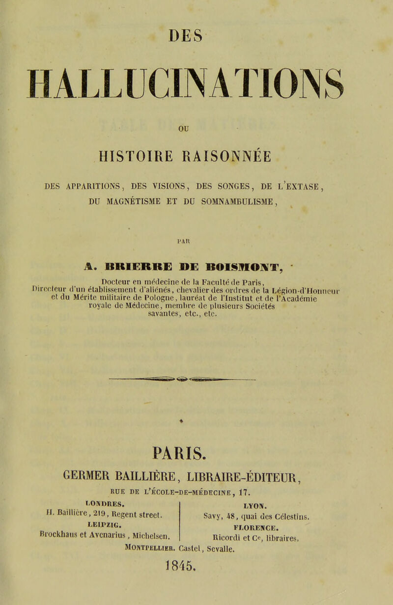 HALLUCINATIONS ou HISTOIRE RAISONNÉE DES APPARITIONS, DES VISIONS, DES SONGES, DE L'EXTASE, DU MAGNÉTISME ET DU SOMNAMBULISME, l'An A. BRIERRE DE BOISMONT, Docteur en médecine de la Faculté de Paris, Directeur d'un établissement d'aliénés, chevalier des ordres de la Légion-d'Honneur et du Mérite militaire de Pologne, lauréat de l'Institut et. de l'Académie royale de Médecine, membre de plusieurs Sociétés savantes, etc., etc. * PARIS. GERMER RAILLIÈRE, LIBRAIRE-ÉDITEUR, RUE DE L'ÉCOLE-DE-MÉDÏÏCINE, 17. LONDRES. H. Baillicre, 219, Regent strect. LEIPZIG. Brockhaus et Avcnarius, Michelsen. LYON. Savy, 48, quai des Célestins. FLORENCE. Ricordi et Ce, libraires, Montpellier. Castel, Scvalle. 1845.