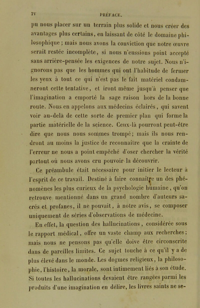 pu nous placer sur un terrain plus solide et nous créer des avantages plus certains, en laissant de côté le domaine phi- losophique ; mais nous avons la conviction que notre œuvre serait restée incomplète, si nous n'eussions point accepté sans arrière-pensée les exigences de notre sujet. Nous n'i- gnorons pas que les hommes qui ont l'habitude de fermer les yeux à tout ce qui n'est pas le fait matériel condam- neront celte tentative, et iront même jusqu'à penser que l'imagination a emporté la sage raison hors de la bonne roule. Nous en appelons aux médecins éclairés, qui savent voir au-delà de cette sorte de premier plan qui forme la partie matérielle de la science. Ceux-là pourront peut-être dire que nous nous sondâmes trompé; mais ils nous ren- dront au moins la justice de reconnaître que la crainte de l'erreur ne nous a point empêché d'oser chercher la vérité partout où nous avons cru pouvoir la découvrir. Ce préambule était nécessaire pour initier le lecteur à l'esprit de ce travail. Destiné à faire connaître un des phé- nomènes les plus curieux de la psychologie humaine, qu'on retrouve mentionné dans un grand nombre d'auteurs sa- crés et profanes, il ne pouvait, à notre avis, se composer uniquement de séries d'observations de médecine. En effet, là question des hallucinations , considérée sous le rapport médical, olfre un vaste champ aux recherches; mais nous ne pensons pas qu'elle doive être circonscrite dans de pareilles limites. Ce sujet touche à ce qu'il y a de plus élevé dans le monde. Les dogmes religieux, la philoso- phie, l'histoire, la morale, sont intimement liés à son étude. Si toutes les hallucinations devaient être rangées parmi les produits d'une imagination en délire, les livres saints ne se-