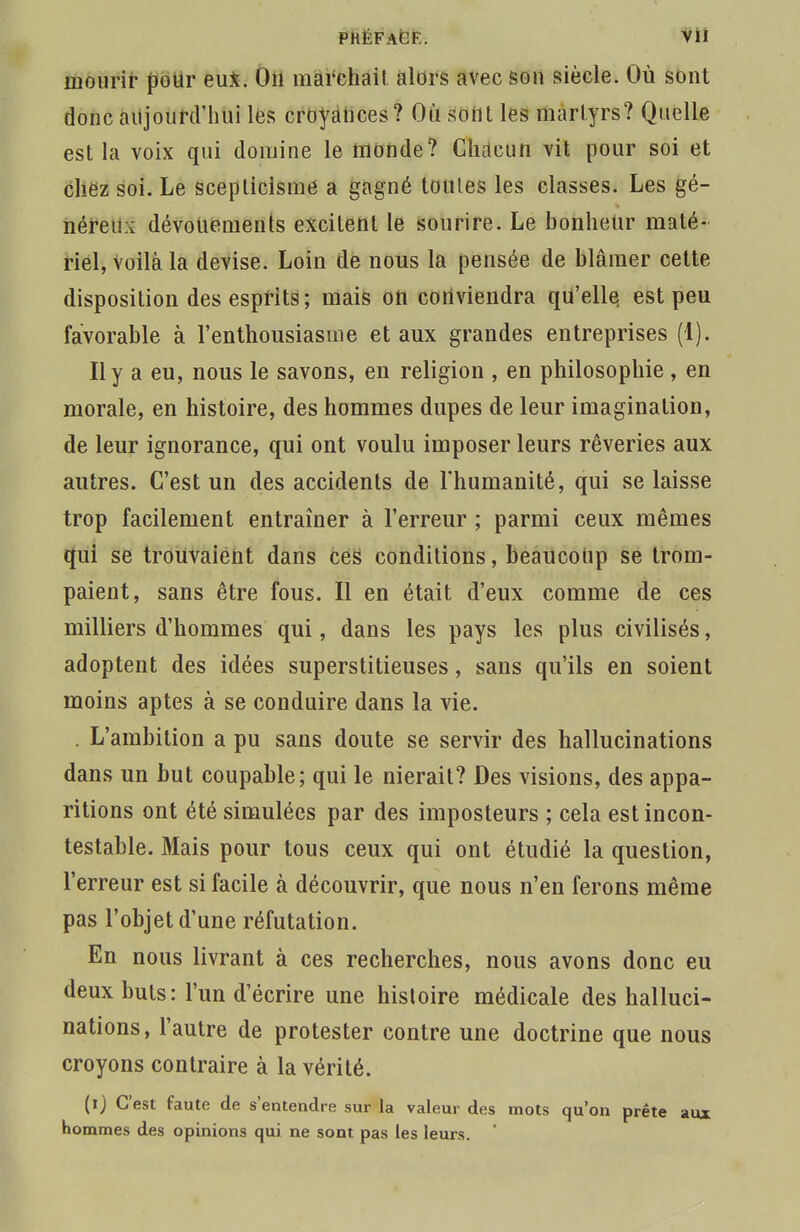 mourir pour eu*. On marchait alors avec sou siècle. Où sont donc aujourd'hui les croyances? Où sont les martyrs? Quelle est la voix qui domine le monde? Chacun vit pour soi et chez soi. Le scepticisme a gagné toutes les classes. Les gé- néreux dévouements excitent le sourire. Le bonheur maté- riel, Voilà la devise. Loin de nous la pensée de blâmer cette disposition des esprits; mais on conviendra qu'elle, est peu favorable à l'enthousiasme et aux grandes entreprises (I). Il y a eu, nous le savons, en religion , en philosophie , en morale, en histoire, des hommes dupes de leur imagination, de leur ignorance, qui ont voulu imposer leurs rêveries aux autres. C'est un des accidents de l'humanité, qui se laisse trop facilement entraîner à l'erreur ; parmi ceux mêmes qui se trouvaient dans ces conditions, beaucoup se trom- paient, sans être fous. Il en était d'eux comme de ces milliers d'hommes qui, dans les pays les plus civilisés, adoptent des idées superstitieuses, sans qu'ils en soient moins aptes à se conduire dans la vie. . L'ambition a pu sans doute se servir des hallucinations dans un but coupable; qui le nierait? Des visions, des appa- ritions ont été simulées par des imposteurs ; cela est incon- testable. Mais pour tous ceux qui ont étudié la question, l'erreur est si facile à découvrir, que nous n'en ferons même pas l'objet d'une réfutation. En nous livrant à ces recherches, nous avons donc eu deux buts: l'un d'écrire une histoire médicale des halluci- nations, l'autre de protester contre une doctrine que nous croyons contraire à la vérité. (ij C'est faute de s'entendre sur la valeur des mots qu'on prête aux nommes des opinions qui ne sont pas les leurs.