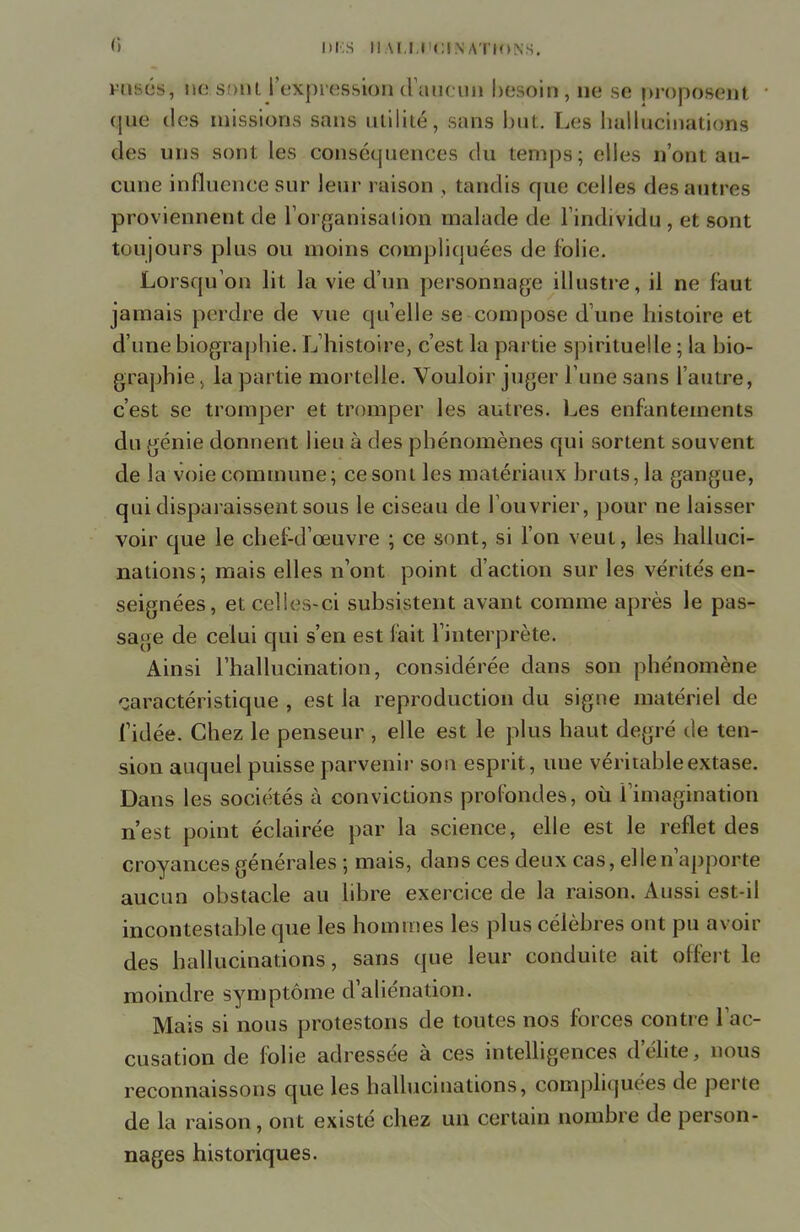 <*) DES II.U.IJiCINATION.S. rusés, ne sont l'expression d'aucun besoin, ne se proposent que des missions sans utilité, sans but. Les hallucinations des uns sont les conséquences du temps; elles n'ont au- cune influence sur leur raison , tandis que celles des autres proviennent de l'organisation malade de l'individu , et sont toujours plus ou moins compliquées de folie. Lorsqu'on lit la vie d'un personnage illustre, il ne faut jamais perdre de vue qu'elle se compose d une histoire et d'une biographie. L'histoire, c'est la partie spirituelle ; la bio- graphie, la partie mortelle. Vouloir juger l'une sans l'autre, c'est se tromper et tromper les autres. Les enfantements du génie donnent lieu à des phénomènes qui sortent souvent de la voie commune; ce sont les matériaux bruts, la gangue, qui disparaissent sous le ciseau de l'ouvrier, pour ne laisser voir que le chef-d'œuvre ; ce sont, si l'on veut, les halluci- nations; mais elles n'ont point d'action sur les vérités en- seignées, et celles-ci subsistent avant comme après le pas- sage de celui qui s'en est fait l'interprète. Ainsi l'hallucination, considérée dans son phénomène caractéristique , est la reproduction du signe matériel de l'idée. Chez le penseur , elle est le plus haut degré de ten- sion auquel puisse parvenir son esprit, une véritable extase. Dans les sociétés à convictions profondes, où l'imagination n'est point éclairée par la science, elle est le reflet des croyances générales ; mais, dans ces deux cas, elle n'apporte aucun obstacle au libre exercice de la raison. Aussi est-il incontestable que les hommes les plus célèbres ont pu avoir des hallucinations, sans que leur conduite ait offert le moindre symptôme d'aliénation. Mais si nous protestons de toutes nos forces contre l'ac- cusation de folie adressée à ces intelligences d'élite, nous reconnaissons que les hallucinations, compliquées de perte de la raison, ont existé chez un certain nombre de person- nages historiques.