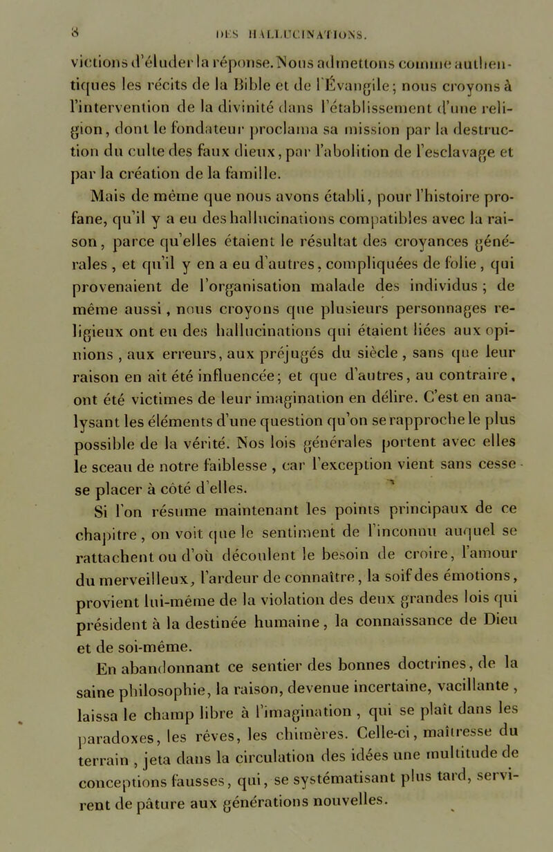 vidions if éluderla réponse. Nous admettons comme authen- tiques les récits de la Bible et de l'Évangile; nous croyons à l'intervention de la divinité dans l'établissement d'une reli- gion, dont le fondateur proclama sa mission par la destruc- tion du culte des faux dieux, par l'abolition de l'esclavage < t par la création de la famille. Mais de même que nous avons établi, pour l'histoire pro- fane, qu'il y a eu des hallucinations compatibles avec la rai- son, parce qu'elles étaient le résultat des croyances géné- rales , et qu'il y en a eu d'autres, compliquées de folie , qui provenaient de l'organisation malade des individus ; de même aussi, nous croyons que plusieurs personnages re- ligieux ont eu des hallucinations qui étaient liées aux opi- nions , aux erreurs, aux préjugés du siècle , sans que leur raison en ait été influencée; et que d'autres, au contraire, ont été victimes de leur imagination en délire. C'est en ana- lysant les éléments d'une question qu'on se rapproche le plus possible de la vérité. Nos lois générales portent avec elles le sceau de notre faiblesse , car l'exception vient sans cesso se placer à côté d'elles. Si Ton résume maintenant les points principaux de ce chapitre, on voit que le sentiment de l'inconnu auquel se rattachent ou d'où découlent le besoin de croire, l'amour du merveilleux, l'ardeur de connaître, la soif des émotions, provient lui-même de la violation des deux grandes lois qui président à la destinée humaine, la connaissance de Dieu et de soi-même. En abandonnant ce sentier des bonnes doctrines, de la saine philosophie, la raison, devenue incertaine, vacillante , laissa le champ libre à l'imagination , qui se plaît dans les paradoxes, les rêves, les chimères. Celle-ci, maîtresse du terrain , jeta dans la circulation des idées une multitude de conceptions fausses, qui, se systématisant plus tard, servi- rent de pâture aux générations nouvelles.