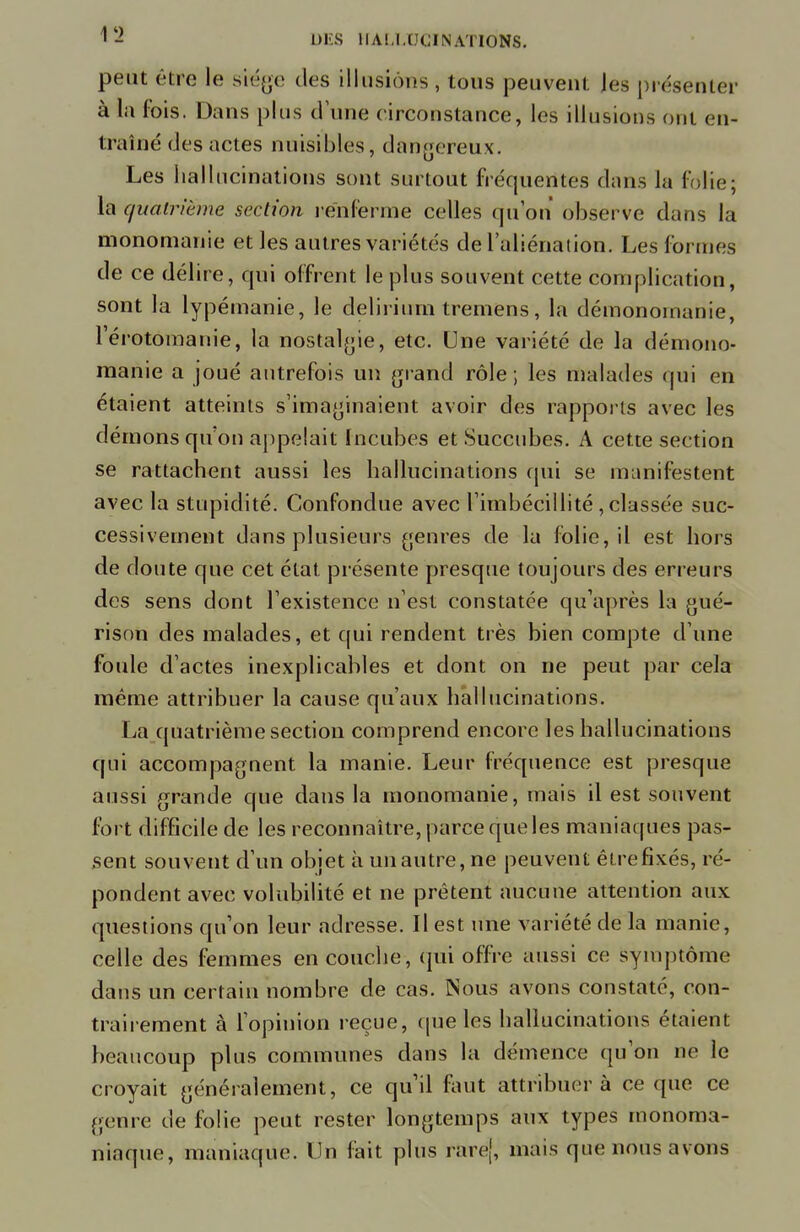 peut être le siège des illusions , tous peuvent les présenter à la fois. Dans plus dune circonstance, les illusions ont en- traîné des actes nuisibles, dangereux. Les hallucinations sont surtout fréquentes dans la folie; la quatrième section renferme celles qu'on observe dans la monomanie et les autres variétés de l'aliénation. Les formes de ce délire, qui offrent le plus souvent cette complication, sont la lypéinanie, le delirium tremens, la démonornanie, l'érotomanie, la nostalgie, etc. Une variété de la démono- rnanie a joué autrefois un grand rôle ; les malades qui en étaient atteints s'imaginaient avoir des rapports avec les démons qu'on appelait Incubes et Succubes. A cette section se rattachent aussi les hallucinations qui se manifestent avec la stupidité. Confondue avec l'imbécillité , classée suc- cessivement dans plusieurs genres de la folie, il est hors de doute que cet état présente presque toujours des erreurs des sens dont l'existence n'est constatée qu'après la gué- rison des malades, et qui rendent très bien compte d'une foule d'actes inexplicables et dont on ne peut par cela même attribuer la cause qu'aux hallucinations. La quatrième section comprend encore les hallucinations qui accompagnent la manie. Leur fréquence est presque aussi grande que dans la monomanie, mais il est souvent fort difficile de les reconnaître, parce que les maniaques pas- sent souvent d'un objet à un autre, ne peuvent être fixés, ré- pondent avec volubilité et ne prêtent aucune attention aux questions qu'on leur adresse. Il est une variété de la manie, celle des femmes en couche, qui offre aussi ce symptôme dans un certain nombre de cas. Nous avons constaté, con- trairement à l'opinion reçue, que les hallucinations étaient beaucoup plus communes clans la démence qu'on ne le croyait généralement, ce qu'il nuit attribuer à ce que ce genre de folie peut rester longtemps aux types monoma- niaque, maniaque. Un fait plus rare], mais que nous avons