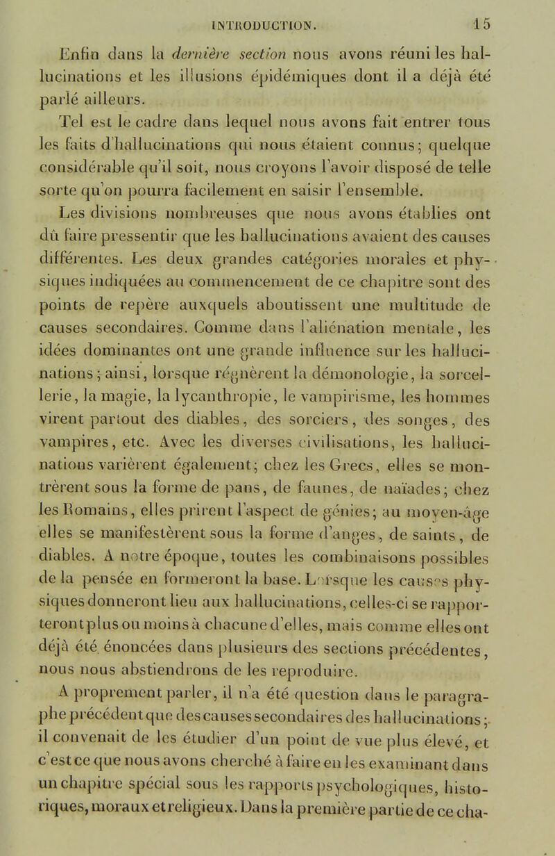 Enfin dans la dernière section nous avons réuni les hal- lucinations et les illusions épidémiques dont il a déjà été parlé ailleurs. Tel est le cadre dans lequel nous avons fait entrer tous les faits d hallucinations qui nous étaient connus; quelque considérable qu'il soit, nous croyons l avoir disposé de telle sorte qu' on pourra facilement en saisir l'ensemble. Les divisions nombreuses que nous avons établies ont dù taire pressentir que les hallucinations avaient des causes différentes. Les deux grandes catégories morales et phy- siques indiquées au commencement de ce chapitre sont des points de repère auxquels aboutissent une multitude de causes secondaires. Comme dans l'aliénation mentale, les idées dominantes ont une grande influence sur les halluci- nations ; ainsi, lorsque régnèrent la démonologie, la sorcel- lerie, la magie, la lycanthropie, le vampirisme, les hommes virent partout des diables, des sorciers, des songes, des vampires, etc. Avec les diverses civilisations, les halluci- nations varièrent également; chez les Grecs, elles se mon- trèrent sous la forme de pans, de faunes, de naïades; chez les Romains, elles prirent l'aspect, de génies; au moyen-âge elles se manifestèrent sous la forme (langes, de saints, de diables. A n ;tre époque, toutes les combinaisons possibles de la pensée en formeront la base. L rsque les caus' s phy- siques donneront lieu aux hallucinations, celles-ci se rappor- terontplusou moins à chacune d'elles, mais comme elles ont déjà été énoncées dans plusieurs des sections précédentes, nous nous abstiendrons de les reproduire. A proprement parler, il n'a été question dans le paragra- phe précédent que des causes secondaires des hallucinations ; il convenait de les étudier d'un point de vue plus élevé, et c'estce que nous avons cherché à faire en les examinant dans un chapitre spécial sous les rapports psychologiques, histo- riques, moraux etreligieux. Dans la première partie de ce cha-