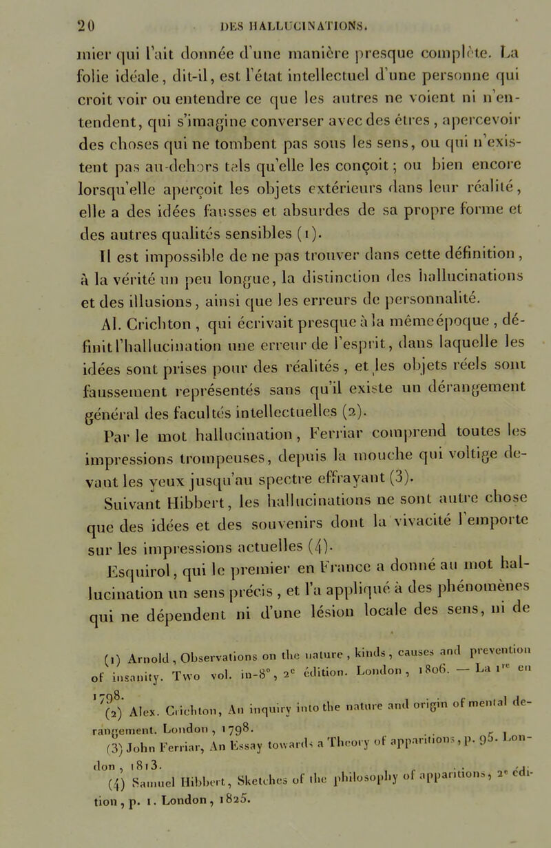 mier qui L'ait donnée d'une manière presque complète. La folie idéale, dit-il, est l'état intellectuel d'une personne qui croit voir ou entendre ce que les autres ne voient ni n'en- tendent, qui s'imagine converser avec des êtres , apercevoir des choses qui ne tombent pas sous les sens, ou qui n'exis- tent pas au dehors tels quelle les conçoit ; ou bien encore lorsqu'elle aperçoit les objets extérieurs dans leur réalité, elle a des idées fausses et absurdes de sa propre forme et des autres qualités sensibles (i). Il est impossible de ne pas trouver clans cette définition , à la vérité un peu longue, la distinction «les hallucinations et des illusions, ainsi que les erreurs de personnalité. Al. Crichton , qui écrivait presque à la même époque , dé- finit l'hallucination une erreur de l'esprit, dans laquelle les idées sont prises pour des réalités , et les objets réels sont faussement représentés sans qu'il existe un dérangement général des facultés intellectuelles (2). Par le mot hallucination , Ferriar comprend toutes les impressions trompeuses, depuis la mouche qui voltige de- vant les yeux jusqu'au spectre effrayant (3). Suivant Hibbert, les hallucinations ne sont autre chose que des idées et des souvenirs dont la vivacité l'emporte sur les impressions actuelles (4). Fsquirol, qui le premier en France a donné au mot hal- lucination un sens précis , et l'a appliqué à des phénomènes qui ne dépendent ni d'une lésion locale des sens, m de (,) Arnold , Observations on thfl nnture , kinds , causes and prévention of insanity. Tvvo vol. in-8\ 2e édition. London , 1806. - La l« en '7(028) Alex. Cricnton, An inquiry intothe nature and origin of mental de- rangement. London, 1798. (3) John Ferriar, An Lssay touards a Theory of anpannon;, p. <p. Lon- don . 1813. „ . -i (4) Samuel ËHAert, Sketch* of .he philosophy ol appantums, ». édt- tion , p. 1. London, 1825.