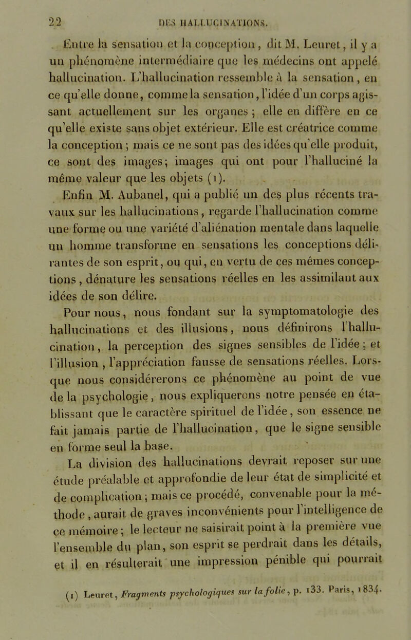 Entre la sensation et la conception , dit M. Lenret, il y a un phénomène intermédiaire que les médecins ont appelé hallucination. Ij'hallucination ressemble à la sensation, en ce qu'elle donne, connue la sensation, l'idée d'un corps agis- sant actuellement sur les organes ; elle en diffère en ce qu'elle existe sans objet extérieur. Elle est créatrice comme la conception ; mais ce ne sont pas des idées qu'elle produit, ce sont des images; images qui ont pour l'halluciné la même valeur que les objets (1). Enfin M. Aubanel, qui a publié un des plus récents tra- vaux sur les hallucinations, regarde l'hallucination comme une forme ou une variété d'aliénation mentale dans laquelle un homme transforme en sensations les conceptions déli- rantes de son esprit, ou qui, en vertu de ces mêmes concep- tions , dénature les seusations réelles en les assimilant aux idées de son délire. Pour nous, nous fondant sur la symptomatologie des hallucinations et des illusions, nous définirons l'hallu- cination , la perception des signes sensibles de l'idée ; et l'illusion , l'appréciation fausse de sensations réelles. Lors- que nous considérerons ce phénomène au point de vue de la psychologie, nous expliquerons notre pensée en éta- blissant que le caractère spirituel de l'idée, son essence ne fait jamais partie de l'hallucination, que le signe sensible en forme seul la base. La division des hallucinations devrait reposer sur une étude préalable et approfondie de leur état de simplicité et de complication ; mais ce procédé, convenable pour la mé- thode , aurait de graves inconvénients pour l'intelligence de ce mémoire ; le lecteur ne saisirait point à la première vue l'ensemble du plan, son esprit se perdrait dans les détails, et il en résulterait une impression pénible qui pourrait (i) Leuret, Fragments psychologiques sur la folie, p. i33. Paris, i834«