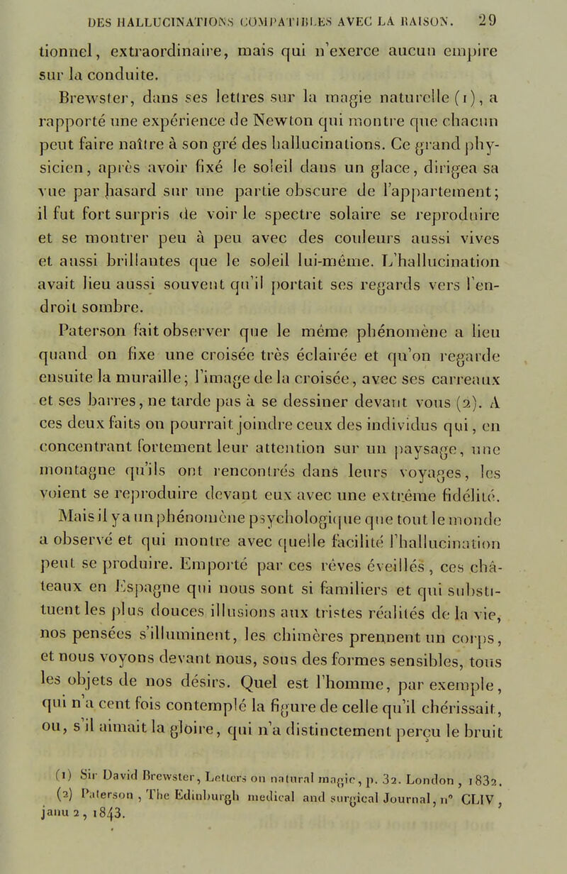 tionnel, extraordinaire, mais qui n'exerce aucun empire sur la conduite. Brewster, dans ses lettres sur la magie naturelle (i), a rapporté une expérience de Newton qui montre que chacun peut faire naître à son gré des hallucinations. Ce grand phy- sicien, après avoir fixé le soleil dans un glace, dirigea sa vue par Jiasard sur une partie obscure de l'appartement; il fut fort surpris de voir le spectre solaire se reproduire et se montrer peu à peu avec des couleurs aussi vives et aussi brillantes que le soleil lui-même. L'hallucination avait lieu aussi souvent qu'il portait ses regards vers l'en- droit sombre. Paterson fait observer que le même phénomène a lieu quand on fixe une croisée très éclairée et qu'on regarde ensuite la muraille; l'image de la croisée, avec ses carreaux et ses barres, ne tarde pas à se dessiner devant vous (2). A ces deux faits on pourrait joindre ceux des individus qui, en concentrant fortement leur attention sur un paysage, une montagne qu'ils ont rencontrés dans leurs voyages, les voient se reproduire devant eux avec une extrême fidélité. Maisil ya un phénomène psychologique que tout le monde a observé et qui montre avec quelle facilité l'hallucination peut se produire. Emporté par ces rêves éveillés , ces châ- teaux en Espagne qui nous sont si familiers et qui substi- tuent les plus douces illusions aux tristes réalités de la vie, nos pensées s'illuminent, les chimères prennent un corps, et nous voyons devant nous, sous des formes sensibles, tous les objets de nos désirs. Quel est l'homme, par exemple, qui n'a cent fois contemplé la figure de celle qu'il chérissait, ou, s il aimait la gloire, qui n'a distinctement perçu le bruit f 1) Sir David Brewster, Letlers on nnlnral nSagïC,p. 32. Lomlon , i83a. (2) Paterson , The Edinlnngli médical and surgicalJournal, n° CLIV, janu 2 , i843.