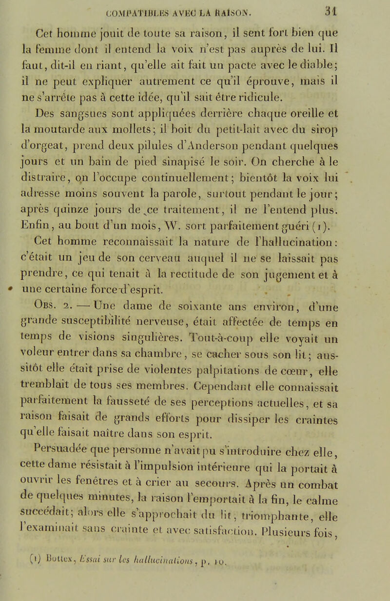 Cet homme jouit de toute sa raison, il sent fort bien que la femme dont il entend la voix n'est pas auprès de lui. Il faut, dit-il en riant, qu'elle ait fait un pacte avec le diable; il ne peut expliquer autrement ce qu'il éprouve, mais il ne s'arrête pas à cette idée, qu'il sait être ridicule. Des sangsues sont appliquées derrière chaque oreille et la moutarde aux mollets; il boit du petit-lait avec du sirop d'orgeat, prend deux pilules d'Anderson pendant quelques jours et un bain de pied sinapisé le soir. On cherche à le distraire, on l'occupe continuellement; bientôt la voix lui adresse moins souvent la parole, surtout pendant le jour ; après quinze jours de .ce traitement, il ne l'entend plus. Enfin, au bout d'un mois, W. sort parfaitement guéri (i). Cet homme reconnaissait la nature de l'hallucination: c'était un jeu de son cerveau auquel il ne se laissait pas prendre, ce qui tenait à la rectitude de son jugement et à ♦ une certaine forcexl esprit. Obs. 2.—Une dame de soixante ans environ, d'une grande susceptibilité nerveuse, était affectée de temps en temps de visions singulières. Tout-à-coup elle voyait un voleur entrer dans sa chambre , se cacher sous son lit; aus- sitôt elle était prise de violentes palpitations de cœur, elle tremblait de tous ses membres. Cependant elle connaissait parfaitement la fausseté de ses perceptions actuelles, et sa raison faisait de grands efforts pour dissiper les craintes qu'elle faisait naître dans son esprit. Persuadée que personne n'avait pu s'introduire chez elle, cette dame résistait à l'impulsion intérieure qui la portait à ouvrir les fenêtres et à crier au secours. Après un combat de quelques minutes, la raison l'emportait à la fin, le calme succédait; alors elle s'approchait du lit, triomphante, elle l'examinait sans crainte et avec satisfaction. Plusieurs fois, (i) Uuttcx, Isssai sur les haUucinalioM, p, lu.
