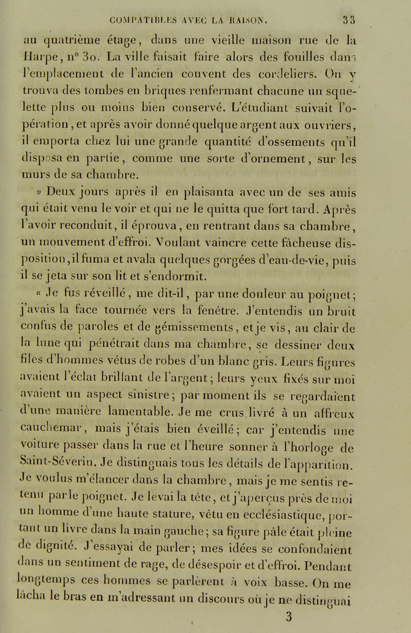 au quatrième étage, dans une vieille maison rue de la Harpe, n°3o. La ville faisait faire alors des fouilles dam remplacement de l'ancien couvent des eordeliers. On y trouva des lombes en briques renfermant chacune un sque- lette plus ou moins bien conservé. L'étudiant suivait l'o- pération, et après avoir donné quelque argent aux ouvriers, il emporta chez lui une grande quantité d'ossements qu'il disposa en partie, comme une sorte d'ornement, sur les murs de sa chambre. » Deux jours après il en plaisanta avec un de ses amis qui était venu le voir et qui ne le quitta que fort tard. Après l'avoir reconduit, il éprouva, en rentrant dans sa chambre, un mouvement d'effroi. Voulant vaincre cette fâcheuse dis- position,il fuma et avala quelques gorgées d'eau-de-vie, puis il se jeta sur son lit et s'endormit. « Je fus réveillé, me dit-il, par une douleur au poignet; j'avais la face tournée vers la fenêtre. J'entendis un bruit confus de paroles et de gémissements, et je vis, au clair de la lune qui pénétrait dans ma chambre, se dessiner deux files d'hommes vêtus de robes d'un blanc gris. Leurs figures avaient l'éclat brillant de l'argent; leurs yeux fixés sur moi avaient un aspect sinistre; par moment ils se regardaient d'une manière lamentable. Je me crus livré à un affreux cauchemar, mais jetais bien éveillé; car j'entendis une voiture passer dans la rue et l'heure sonner à l'horloge de Saint-Sévérin. Je distinguais tous les détails de l'apparition. Je voulus m élancer dans la chambre, mais je me sentis re- tenu parle poignet. Je levai la tête, et j'aperçus près de moi un homme d'une haute stature, vêtu en ecclésiastique, por- tant un livre dans la main gauche; sa figure pâle était pleine de dignité. J'essayai déparier; mes idées se confondaient dans un sentiment de rage, de désespoir et d'effroi. Pendant longtemps ces hommes se parlèrent à voix basse. On me lâcha le bras en m'adressant un discours où je ne distinguai 3