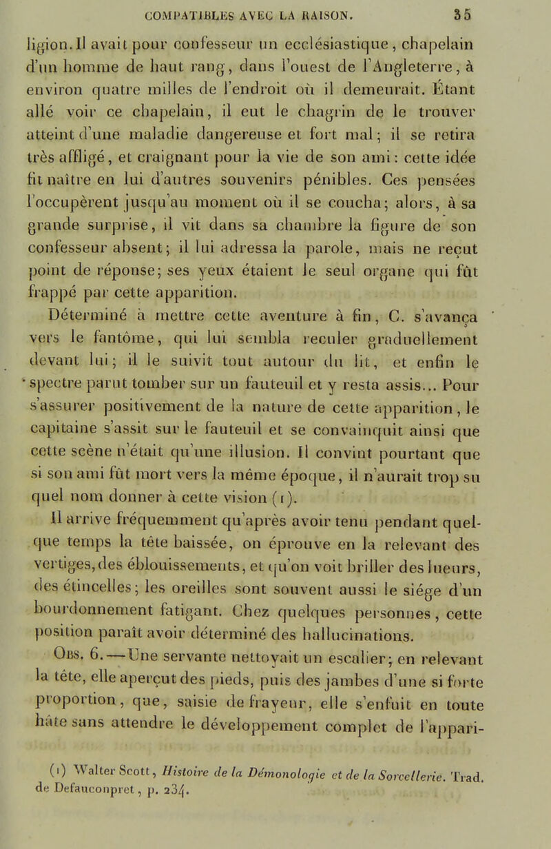 ligion.Il avait pour confesseur un ecclésiastique, chapelain d'un homme de haut rang, dans l'ouest de l'Angleterre, à environ quatre milles de l'endroit où il demeurait. Étant allé voir ce chapelain, il eut le chagrin de le trouver atteint d une maladie dangereuse et fort mal ; il se retira très affligé, et craignant pour la vie de son ami: cette idée fit naître en lui d'autres souvenirs pénibles. Ces pensées l'occupèrent jusqu'au moment où il se coucha; alors, à sa grande surprise, il vit dans sa chambre la figure de son confesseur absent ; il lui adressa la parole, mais ne reçut point de réponse; ses yeux étaient le seul organe qui fût frappé par cette apparition. Déterminé à mettre cette aventure à fin, C. s'avança ' vers le fantôme, qui lui sembla reculer graduellement devant lui; il le suivit tout autour du lit, et enfin le • spectre parut tomber sur un fauteuil et y resta assis... Pour s'assurer positivement de la nature de cette apparition, le capitaine s'assit sur le fauteuil et se convainquit ainsi que cette scène n'était qu'une illusion. Il convint pourtant que si son ami fût mort vers la même époque, il n'aurait trop su quel nom donner à cette vision (i). Il arrive fréquemment qu'après avoir tenu pendant quel- que temps la tête baissée, on éprouve en la relevant des vertiges,des éblouissements, et qu'on voit briller des lueurs, (ies étincelles; les oreilles sont souvent aussi le siège d'un bourdonnement fatigant. Chez quelques personnes, cette position paraît avoir déterminé des hallucinations. Obs. 6.—Une servante nettoyait un escalier; en relevant la tête, elle aperçut des pieds, puis des jambes d'une si forte proportion, que, saisie de frayeur, elle s'enfuit en toute hâte sans attendre le développement complet de l'appari- (i) Walter Scott, Histoire delà Démonologie et de la Sorcellerie. Trad. de Defauconpret, p. 234.