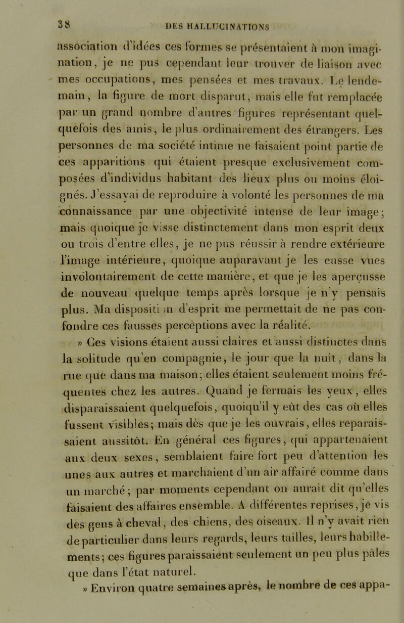 association d'idées ces formes se prôséttté!©nt à mon imagi- nation, je lie pus cependant leur trouver de liaison avec mes occupations, mes pensées et mes travaux. Le lende- main , la figure de mort disparut, mais elle fut remplacée par un grand nombre d'autres figures représentant quel*- quefois des amis, le plus ordinairement des étrangers. Les personnes de ma société intime ne lais aient point partie de ces apparitions qui étaient presque exclusivement com- posées d'individus habitant des lieux plus ou moins éloi- gnés. J'essayai de reproduire à volonté les personnes de ma connaissance par une objectivité intense de leur image; mais quoique je visse distinctement dans mon esprit deux ou trois d'entre elles, je ne pus réussira rendre extérieure l'image intérieure, quoique auparavant je les eusse vues involontairement de cette manière, et que je les aperçusse de nouveau quelque temps après lorsque je n'y pensais plus. Ma disposili »n d'esprit me permettait de ne pas con- fondre ces fausses perceptions avec la réalité. » Ces visions étaient aussi claires et aussi distinctes dans la solitude qu'en compagnie, le jour que la nuit, dans la rue que dans ma maison; elles étaient seulement moins fré- quentes chez les autres. Quand je fermais les yeux, elles disparaissaient quelquefois, quoiqu'il y eût des cas où elles fussent visibles; mais dès que je les ouvrais, elles reparais- saient, aussitôt. En général ces figures, qui appartenaient aux deux sexes, semblaient faire fort peu d'attention les unes aux autres et marchaient d'un air affairé comme dans un marché; par moments cependant on aurait dit qu'elles faisaient des affaires ensemble. A différentes reprises, je vis des gens à cheval, des chiens, des oiseaux. Il n'y avait rien de particulier dans leurs regards, leurs tailles, leurs habille- ments; ces figures paraissaient seulement un peu plus pales que dans l'état naturel. » Environ quatre semaines après, le nombre de ces appa-