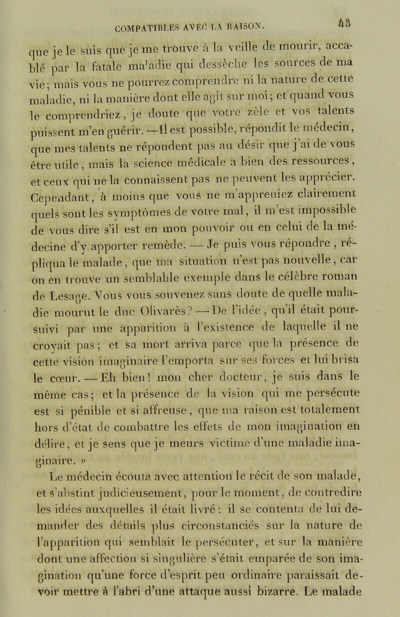 que je le suis que je me trouve à la veille de mourir, acca- blé par la fatale ma'adie qui dessèche les sources de ma vie; mais vous ne pourrez comprendre ni la nature de cette maladie, ni la manière dont elle agit sur moi; et quand vous le comprendriez, je doute que votre zèle et vos talents puissent m'en guérir. —Il est possible, répondit le médecin, que mes talents ne répondent pas au désir que j ai de vous être utile, mais la science médicale a bien des ressources, et ceux qui ne la connaissent pas ne peuvent les apprécier. Cependant, à moins que vous ne m'appreniez clairement quels sont les symptômes de vôtre mal, il m est impossible de vous dire s'il est en mon pouvoir ou en celui de la mé- decine d'y apporter remède. — Je puis vous répondre , ré- pliqua le malade, que ma situation n'est pas nouvelle, car on en trouve un semblable exemple dans le célèbre roman de Lesage. Vous vous souvenez sans doute de quelle mala- die mourut le duc Olivarès? —De l'idée , qu'il était pour- suivi par une apparition à l'existence de laquelle il ne crovait pas ; et sa mort arriva parce que la présence de cette vision imaginaire l'emporta sur ses forces et lui brisa le cœur.—Eh bien! mon cher docteur, je suis dans le même cas; et la présence de la vision qui me persécute est si pénible et si affreuse, que ma raison est totalement hors d'état de combattre les effets de mon imagination en délire, et je sens que je meurs victime d'une maladie ima- ginaire. » Le médecin écouta avec attention le récit de son malade, et s'abstint judicieusement, pour le moment, de contredire les idées auxquelles il était livré : il se contenta de lui de- mander des détails plus circonstanciés sur la nature de l'apparition qui semblait le persécuter, et sur la manière dont une affection si singulière s'était emparée de son ima- gination qu'une force d'esprit peu ordinaire paraissait de- voir mettre à l'abri d'une attaque aussi bizarre. Le malade