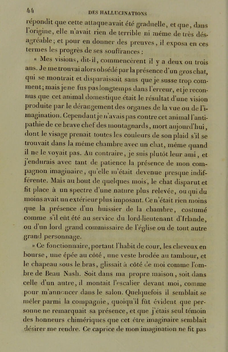 répondit que cette attaque avait été graduelle, et que, dans l'origine, elle n'avait rien de terrible ni même de très dés- agréable ; et pour en donner des preuves, il exposa en ces termes les progrès de ses souffrances : « Mes visions, dit-il, commencèrent il y a deux ou trois ans. Je me trouvai alors obsédé parla présence d'un gros chat, qui se montrait et disparaissait sans que je susse trop com- ment; mais jene fus pas longtemps dans l'erreur, etje recon- nus que cet animal domestique était le résultat d'une vision produite par le dérangement des organes de la vue ou de l'i- magination. Cependant je n'avais pas contre cet animal l'anti- patliie de ce brave chef des montagnards, mort aujourd'hui, dont le visage prenait toutes les couleurs de son plaid s'il se trouvait dans la même chambre avec un chat, même quand il ne le voyait pas. Au contraire, je suis plutôt leur ami, et j'endurais avec tant de patience la présence de mon com- pagnon imaginaire, qu'elle m'était devenue presque indif- férente. Mais au bout de quelques mois, le chat disparut et fit place à un spectre d'une nature plus relevée, ou qui du moins avait un extérieur plus imposant. Ce n'était rien moins que la présence d'un huissier de la chambre, costumé comme s'il eût été au service du lord-lieutenant d'Irlande, ou d'un lord grand commissaire de l'église ou de tout autre grand personnage. » Ce fonctionnaire, portant l'habit de cour, les cheveux en bourse, une épée au côté , une veste brodée au tambour, et le chapeau sous le bras, glissait à côté de moi comme l'om- bre de Beau Nash. Soit dans ma propre maison, soit dans celle d'un autre, il montait l'escalier devant moi, comme pour m'annoncer dans le salon. Quelquefois il semblait se mêler parmi la compagnie, quoiqu'il fût évident que per- sonne ne remarquait sa présence, et que j'étais seul témoin des honneurs chimériques que cet être imaginaire semblait désirer me rendre. Ce caprice de mon imagination ne fit pas