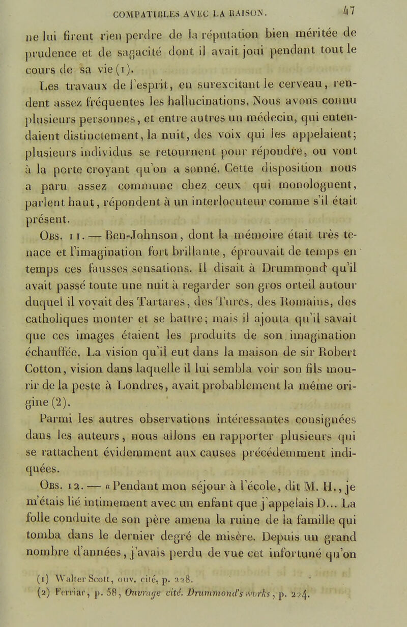 ne lui firent rien perdre do la réputation bien méritée de prudence et de sagacité dont, il avait joui pendant tout le cours de sa vie (i). Les travaux de 1 esprit, en surexcitant le cerveau, ren- dent assez fréquentes les hallucinations. Nous avons connu plusieurs personnes, et entre autres un médecin, qui enten- daient distinctement, la nuit, des voix qui les appelaient; plusieurs individus se retournent pour répondre, ou vont à la porte croyant qu'on a sonné. Cette disposition nous a paru assez commune chez ceux qui monologuent, parlent haut, répondent à un interlocuteur comme s'il était présent. Obs. ii. — Ben-Johnson , dont la mémoire était très te- nace et l'imagination fort brillante , éprouvait de temps en temps ces fausses sensations, il disait à Drummond qu'il avait passé toute une nuit à regarder son gros orteil autour duquel il voyait des Tartares, des Turcs, des Romains, des catholiques monter et se battre; mais il ajouta qu'il savait que ces images étaient les produits de son imagination échauffée. La vision qu'il eut dans la maison de sir Robert Cotton, vision dans laquelle il lui sembla voir son fils mou- rir de la peste à Londres, avait probablement la même ori- gine (2). Parmi les autres observations intéressantes consignées dans les auteurs, nous allons en rapporter plusieurs qui se rattachent évidemment aux causes précédemment indi- quées. Obs. 12. — « Pendant mon séjour à l'école, dit M. H., je m'étais lié intimement, avec un enfant que j appelais D... La folle conduite de son père amena la ruine de la famille qui tomba dans le dernier degré de misère. Depuis un grand nombre d'années, j'avais perdu de vue cet infortuné qu'on (1) WalterScott, ouv. cité, p. 29.8. (2) Kcn iar, p. 58, Ouvrage cité. DrummoniCs \\n>rks , p. 2:>4.