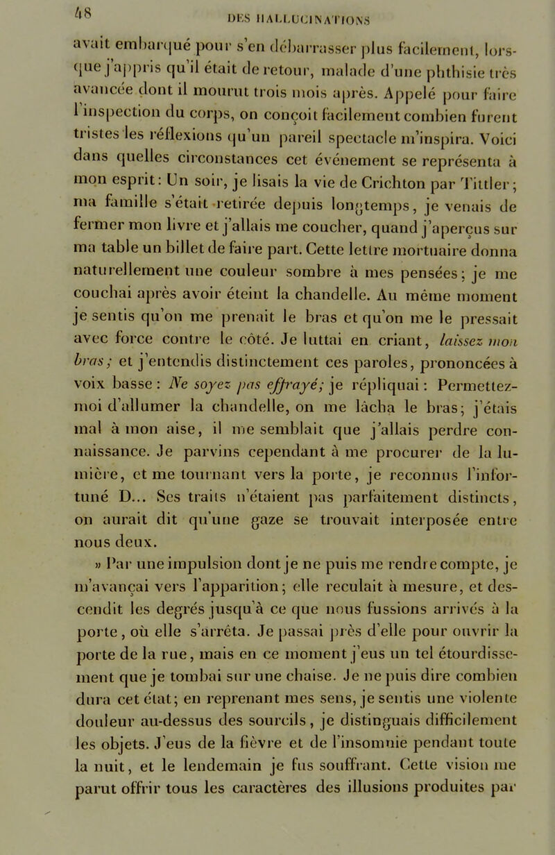 avait embarqué pour s'en débarrasser plus facilement, lors- que j'appris qu'il était de retour, malade d'une phthisie très avancée dont il mourut trois mois après. Appelé pour feîre l'inspection du corps, on conçoit facilement combien furent tristes les réflexions qu'un pareil spectacle m'inspira. Voici dans quelles circonstances cet événement se représenta à mon esprit: Un soir, je lisais la vie de Crichton par Tittler ; ma famille s'était retirée depuis longtemps, je venais de fermer mon livre et j'allais me coucher, quand j'aperçus sur ma table un billet de faire part. Cette lettre mortuaire donna naturellement une couleur sombre à mes pensées; je me couchai après avoir éteint la chandelle. Au même moment je sentis qu'on me prenait le bras et qu'on me le pressait avec force contre le côté. Je luttai en criant, laissez won bras; et j'entendis distinctement ces paroles, prononcées à voix basse : Ne soyez pas efp'ayé; je répliquai : Permettez- moi d'allumer la chandelle, on me lâcha le bras; j'étais mal à mon aise, il me semblait que j'allais perdre con- naissance. Je parvins cependant à me procurer de la lu- mière, et me tournant vers la porte, je reconnus l'infor- tuné D... Ses trails n'étaient pas parfaitement distincts, on aurait dit qu'une gaze se trouvait interposée entre nous deux. » Par une impulsion dont je ne puis me rendre compte, je m'avançai vers l'apparition; elle reculait à mesure, et des- cendit les degrés jusqu'à ce que nous fussions arrivés à la porte, où elle s'arrêta. Je passai près d'elle pour ouvrir la porte de la rue, mais en ce moment j'eus un tel étourdissc- ment que je tombai sur une chaise. Je ne puis dire combien dura cet état; en reprenant mes sens, je sentis une violente douleur au-dessus des sourcils, je distinguais difficilement les objets. J'eus de la fièvre et de l'insomnie pendant toute la nuit, et le lendemain je fus souffrant. Cette vision me parut offrir tous les caractères des illusions produites par