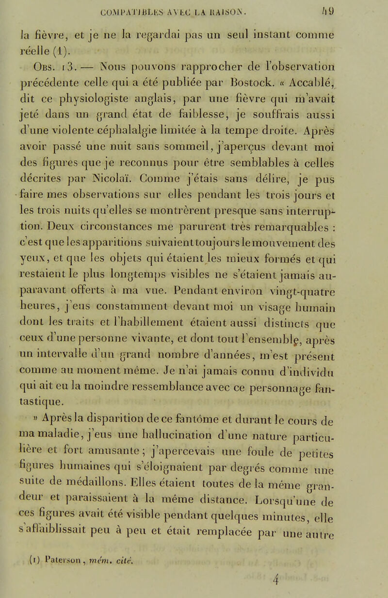 la fièvre, et je ne Ja regardai pas un seul instant comme réelle (1). Obs. i3.— Nous pouvons rapprocher de l'observation précédente celle qui a été publiée par Bostock. « Accablé, dit ce physiologiste anglais, par une fièvre qui m'avait jeté dans un grand état de faiblesse, je souffrais aussi d'une violente céphalalgie limitée à la tempe droite. Après avoir passé une nuit sans sommeil, j'aperçus devant moi des figures que je reconnus pour être semblables à celles décrites par Nicolaï. Comme j'étais sans délire, je pus faire mes observations sur elles pendant les trois jours et les trois nuits qu'elles se montrèrent presque sans interrup- tion. Deux circonstances me parurent très remarquables : c'est que les apparitions suivaienttoujours le mouvement des yeux, et que les objets qui étaient les mieux formés et qui restaient le plus longtemps visibles ne s étaient jamais au- paravant offerts à ma vue. Pendant environ vingt-quatre heures, j'eus constamment devant moi un visage humain dont les traits et l'habillement étaient aussi distincts que ceux d'une personne vivante, et dont tout l'ensemble, après un intervalle d'un grand nombre d'années, m'est présent comme au moment même. Je n'ai jamais connu d'individu qui ait eu la moindre ressemblance avec ce personnage fan- tastique. » Après la disparition de ce fantôme et durant le cours de ma maladie, j'eus une hallucination d'une nature particu- lière et fort amusante; j'apercevais une foule de petites figures humaines qui s'éloignaient par degrés comme une suite de médaillons. Elles étaient toutes de la même gran- deur et paraissaient à la même distance. Lorsqu'une de ces figures avait été visible pendant quelques minutes, elle s'affaiblissait peu à peu et était remplacée par une autre (i) l'ateiaon, mân. eité.