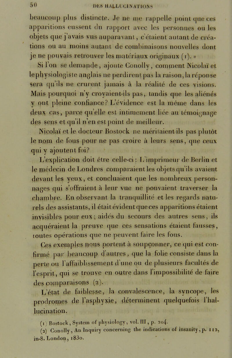 >(l DUCS IIALLI GINAWIONS beuuc:<)u|> plus disiincic. Je ne me rappelle puiqt que ces apparitions eussent du rapport avec les personnes ou les objets que j'avais vus auparavant, cotaient autant de ova- tions ou au moins autant de combinaisons nouvelles dont je ne pouvais retrouver les matériaux originaux (t). » Si Ton se demande, ajoute Conolly, comment Nicolaï et lephysiologiste anglais ne perdirent pas la raison, la réponse sera qu'ils ne crurent jamais à la réalité de ces visions. Mais pourquoi n'y croyaient-ils pas, tandis que les aliénés y ont pleine confiance? L'évidence est la même dans les deux cas, parce qu'elle est intimement liée au témoignage des sens et qu'il n'en est point de meilleur. Nicolaï et le docteur Bostock ne méritaient-ils pas plutôt le nom de fous pour ne pas croire à leurs sens, que ceux qui y ajoutent foi? L'explication doit être celle-ci: L'imprimeur de Berlin et le médecin de Londres comparaient les objets qu'ils avaient devant les yeux, et concluaient que les nombreux person- nages qui s'offraient à leur vue ne pouvaient traverser la chambre. En observant la tranquillité et les regards natu- rels des assistants, il était évident que ces apparitions étaient invisibles pour eux ; aidés du secours des autres sens, ils acquéraient la preuve que ces sensations étaient fausses, routes opérations que ne peuvent faire les fous. Ces exemples nous portent à soupçonner, ce qui est con- firmé par beaucoup d'autres, que la folie consiste dans la perte ou l'affaiblissement d'une ou de plusieurs facultés de l'esprit, qui se trouve en outre dans l'impossibilité de faire des comparaisons (2). L'état de faiblesse, la convalescence, la syncope, les prodromes de l'asphyxie, déterminent quelquefois l'hal- lucination. (1 ) Bostock, System of physiology, vol. III, p. 204. (2) Conolly , An Inquiry concerning the indications of insanity, p. 112, in-8. London, i83o.