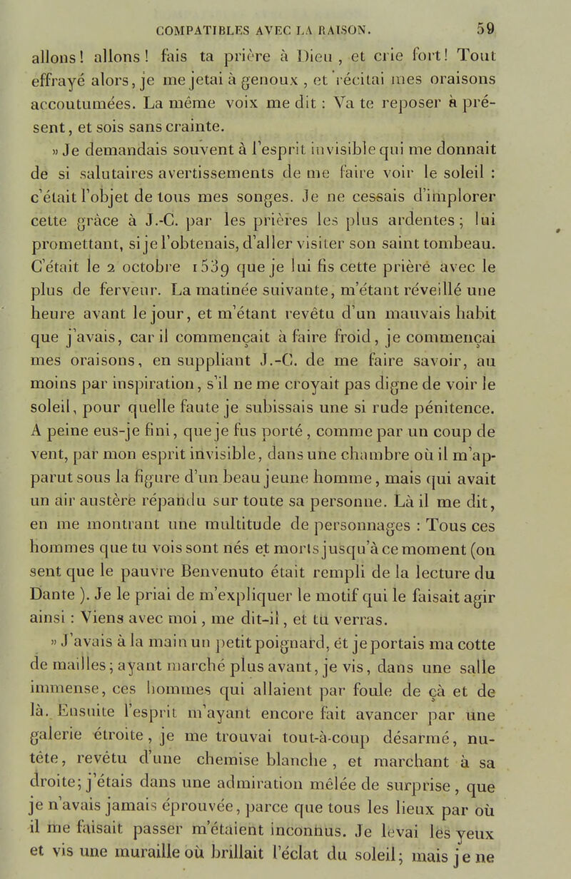 allons! allons! fais ta prière à Dion, et crie fort! Tout effrayé alors, je me jetai à genoux , et récitai mes oraisons accoutumées. La même voix me dit : Va te reposer à pré- sent , et sois sans crainte. » Je demandais souvent à l'esprit invisible qui me donnait de si salutaires avertissements de me faire voir le soleil : c elait l'objet de tous mes songes. Je ne cessais d'implorer cette grâce à J.-C. par les prières les plus ardentes; lui promettant, si je l'obtenais, d'aller visiter son saint tombeau. C'était le i octobre 1539 que je lui fis cette prière avec le plus de ferveur. La matinée suivante, m'étant réveillé une heure avant le jour, et m'étant revêtu d'un mauvais habit que j'avais, car il commençait à faire froid, je commençai mes oraisons, en suppliant J.-C. de me faire savoir, au moins par inspiration, s'il ne me croyait pas digne de voir le soleil, pour quelle faute je subissais une si rude pénitence. A peine eus-je fini, que je fus porté , comme par un coup de vent, par mon esprit invisible, dans une chambre où il m'ap- parut sous la figure d'un beau jeune homme, mais qui avait un air austère répandu sur toute sa personne. Là il me dit, en me montrant une multitude de personnages : Tous ces hommes que tu vois sont nés et morls jusqu'à ce moment (on sent que le pauvre Benvenuto était rempli de la lecture du Dante ). Je le priai de m'expliquer le motif qui le faisait agir ainsi : Viens avec moi, me dit-il, et tu verras. » J'avais à la main un petit poignard, et je portais ma cotte de mailles; ayant marche plus avant, je vis, dans une salle immense, ces hommes qui allaient par foule de çà et de là. Ensuite l'esprit m ayant encore fait avancer par une galerie étroite , je me trouvai tout-à-coup désarmé, nu- tête, revêtu d'une chemise blanche , et marchant à sa droite; j étais dans une admiration mêlée de surprise, que je n'avais jamais éprouvée, parce que tous les lieux par où il me faisait passer m'étaient inconnus. Je levai les yeux et vis une muraille où brillait l'éclat du soleil; mais je ne