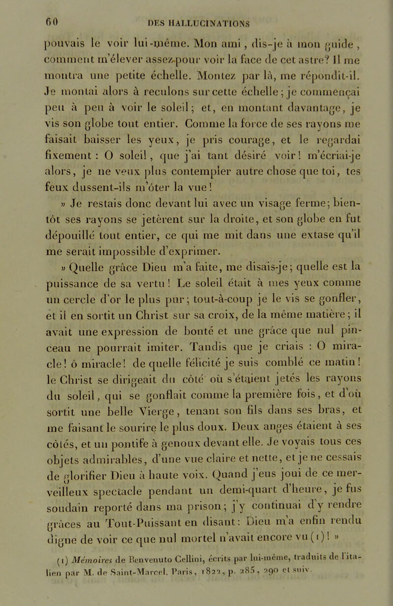 pouvais le voir lui-même. Mou ami, dis-je à mon guide , comment rn'élever assez-pour voir la face de cet astre? Il me montra une petite échelle. Montez par là, me répondit-il. Je montai alors à reculons sur cette échelle ; je commençai peu à peu à voir le soleil; et, en montant davantage, je vis son globe tout entier. Comme la force de ses rayons me faisait baisser les yeux, je pris courage, et le regardai fixement: O soleil, que j'ai tant désiré voir! m'écriai-je alors, je ne veux plus contempler autre chose que toi, tes feux dussent-ils m'ôter la vue! » Je restais donc devant lui avec un visage ferme; bien- tôt ses rayons se jetèrent sur la droite, et son globe en fut dépouillé tout entier, ce qui me mit dans une extase qu'il me serait impossible d'exprimer. » Quelle grâce Dieu m'a faite, me disais-je; quelle est la puissance de sa vertu ! Le soleil était à nies yeux comme un cercle d'or le plus pur; tout-à-coup je le vis se gonfler, et il en sortit un Christ sur sa croix, de la même matière ; il avait une expression de bonté et une grâce que nul pin- ceau ne pourrait imiter. Tandis que je criais : O mira- cle! ô miracle! de quelle félicité je suis comblé ce matin! le Christ se dirigeait du côté où s'étaient jetés les rayons du soleil, qui se gonflait comme la première fois, et d'où sortit une belle Vierge, tenant son fils dans ses bras, et me faisant le sourire le plus doux. Deux anges étaient à ses côlés, et un pontife à genoux devant elle. Je voyais tous ces objets admirables, d'une vue claire et nette, et je ne cessais de glorifier Dieu à haute voix. Quand j'eus joui de ce mer- veilleux spectacle pendant un demi-quart d'heure, je fus soudain reporté dans ma prison; j'y continuai dy rendre grâces au Tout-Puissant en disant: Dieu m'a enfin rendu digne de voir ce que nul mortel n'avait encore vu ( i ) ! » (i) Mémoires de ttenvenuto Gellini, écrits par lui-meme, traduits «le l'ita- lien par M. «In Saint-Marcel. Taris, i8aayp. a85, 290 el suiv.